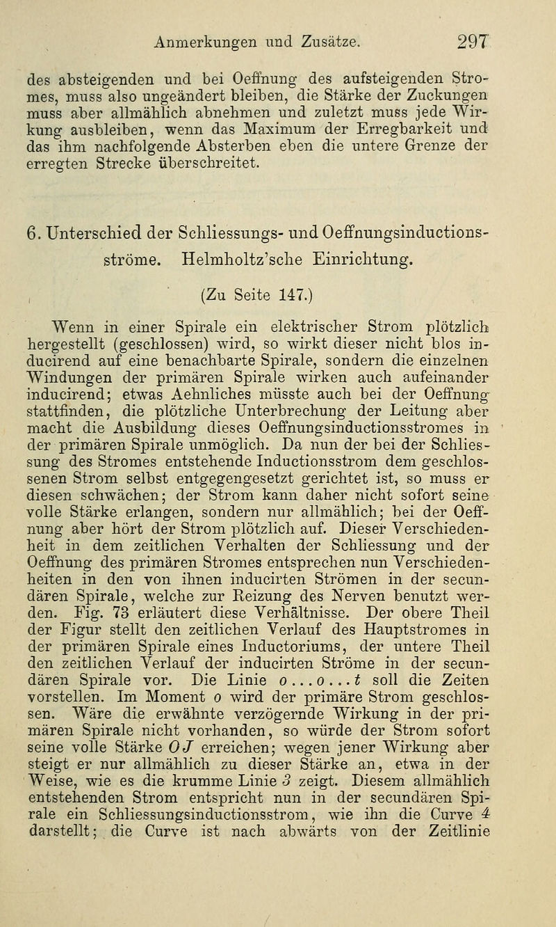 des absteigenden und bei Oeffnung des aufsteigenden Stro- mes, muss also ungeändert bleiben, die Stärke der Zuckungen muss aber allmählich abnehmen und zuletzt muss jede Wir- kung ausbleiben, wenn das Maximum der Erregbarkeit und das ihm nachfolgende Absterben eben die untere Grenze der erregten Strecke überschreitet. 6. Unterschied der Schliessungs- und Oeffnungsinductions- ströme. Helmholtz'sche Einrichtung. (Zu Seite 147.) Wenn in einer Spirale ein elektrischer Strom plötzlich hergestellt (geschlossen) wird, so wirkt dieser nicht blos in- ducirend auf eine benachbarte Spirale, sondern die einzelnen Windungen der primären Spirale wirken auch aufeinander inducirend; etwas Aehnliches müsste auch bei der Oeffnung stattfinden, die plötzliche Unterbrechung der Leitung aber macht die Ausbildung dieses Oeffnungsinductionsstromes in der primären Spirale unmöglich. Da nun der bei der Schlies- sung des Stromes entstehende Inductionsstrom dem geschlos- senen Strom selbst entgegengesetzt gerichtet ist, so muss er diesen schwächen; der Strom kann daher nicht sofort seine volle Stärke erlangen, sondern nur allmählich; bei der Oeff- nung aber hört der Strom plötzlich auf. Dieser Verschieden- heit in dem zeitlichen Verhalten der Schliessung und der Oeffnung des primären Stromes entsprechen nun Verschieden- heiten in den von ihnen inducirten Strömen in der secun- dären Spirale, welche zur Reizung des Nerven benutzt wer- den. Fig. 73 erläutert diese Verhältnisse. Der obere Theil der Figur stellt den zeitlichen Verlauf des Hauptstromes in der primären Spirale eines Inductoriums, der untere Theil den zeitlichen Verlauf der inducirten Ströme in der secun- dären Spirale vor. Die Linie o ... o ... t soll die Zeiten vorstellen. Im Moment o wird der primäre Strom geschlos- sen. Wäre die erwähnte verzögernde Wirkung in der pri- mären Spirale nicht vorhanden, so würde der Strom sofort seine volle Stärke OJ erreichen; wegen jener Wirkung aber steigt er nur allmählich zu dieser Stärke an, etwa in der Weise, wie es die krumme Linie 3 zeigt. Diesem allmählich entstehenden Strom entspricht nun in der secundären Spi- rale ein Schliessungsinductionsstrom, wie ihn die Curve 4 darstellt; die Curve ist nach abwärts von der Zeitlinie