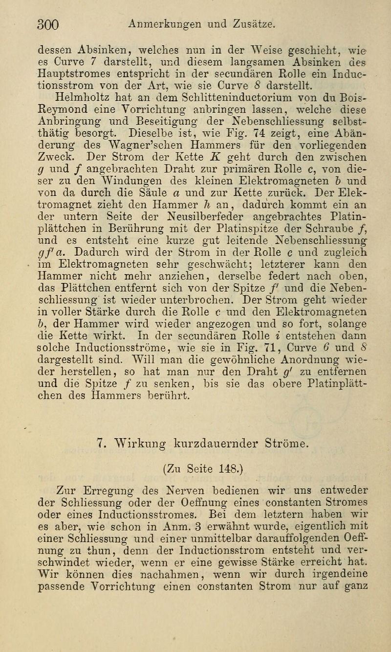 dessen Absinken, welches nun in der Weise geschieht, wie es Curve 7 darstellt, und diesem langsamen Absinken des Hauptstromes entspricht in der secundären Rolle ein Induc- tionsstrom von der Art, wie sie Curve 8 darstellt. Helmholtz hat an dem Schlitteninductorium von du Bois- Reymond eine Vorrichtung anbringen lassen, welche diese Anbringung und Beseitigung der Nebenschliessung selbst- thätig besorgt. Dieselbe ist, wie Fig. 74 zeigt, eine Abän- derung des Wagner'schen Hammers für den vorliegenden Zweck. Der Strom der Kette K geht durch den zwischen g und / angebrachten Draht zur primären Rolle c, von die- ser zu den Windungen des kleinen Elektromagneten b und von da durch die Säule a und zur Kette zurück. Der Elek- tromagnet zieht den Hammer h an, dadurch kommt ein an der untern Seite der Neusilberfeder angebrachtes Platin- plättchen in Berührung mit der Platinspitze der Schraube /, und es entsteht eine kurze gut leitende Nebenschliessung gf a. Dadurch wird der Strom in der Rolle c und zugleich im Elektromagneten sehr geschwächt; letzterer kann den Hammer nicht mehr anziehen, derselbe federt nach oben, das Plättchen entfernt sich von der Spitze /' und die Neben- schliessung ist wieder unterbrochen. Der Strom geht wieder in voller Stärke durch die Rolle c und den Elektromagneten b, der Hammer wird wieder angezogen und so fort, solange die Kette wirkt. In der secundären Rolle i entstehen dann solche Inductionsströme, wie sie in Fig. 71, Curve 6 und 8 dargestellt sind. Will man die gewöhnliche Anordnung wie- der herstellen, so hat man nur den Draht g' zu entfernen und die Spitze / zu senken, bis sie das obere Platinplätt- chen des Hammers berührt. 7. Wirkung kurzdauernder Ströme. (Zu Seite 148.) Zur Erregung des Nerven bedienen wir uns entweder der Schliessung oder der Oeffnung eines constanten Stromes oder eines Inductionsstromes. Bei dem letztern haben wir es aber, wie schon in Anm. 3 erwähnt wurde, eigentlich mit einer Schliessung und einer unmittelbar darauffolgenden Oeff- nung zu thun, denn der Inductionsstrom entsteht und ver- schwindet wieder, wenn er eine gewisse Stärke erreicht hat. Wir können dies nachahmen, wenn wir durch irgendeine passende Vorrichtung einen constanten Strom nur auf ganz