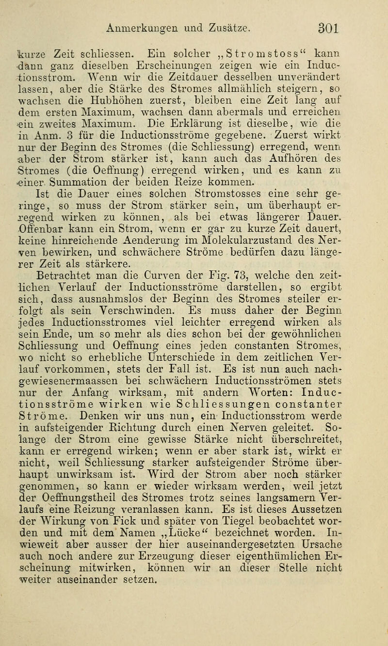 kurze Zeit schliessen. Ein solcher „Stromstoss kann dann ganz dieselben Erscheinungen zeigen wie ein Induc- iionsstrom. Wenn wir die Zeitdauer desselben unverändert lassen, aber die Stärke des Stromes allmählich steigern, so wachsen die Hubhöhen zuerst, bleiben eine Zeit lang auf dem ersten Maximum, wachsen dann abermals und erreichen <ein zweites Maximum. Die Erklärung ist dieselbe, wie die in Anm. 3 für die Inductionsströme gegebene. Zuerst wirkt nur der Beginn des Stromes (die Schliessung) erregend, wenn a,ber der Strom stärker ist, kann auch das Aufhören des Stromes (die Oeffnung) erregend wirken, und es kann zu ■einer Summation der beiden Reize kommen. Ist die Dauer eines solchen Stromstosses eine sehr ge- ringe, so muss der Strom stärker sein, um überhaupt er- regend wirken zu können, als bei etwas längerer Dauer. Offenbar kann ein Strom, wenn er gar zu kurze Zeit dauert, keine hinreichende Aenderung im Molekularzustand des Ner- ven bewirken, und schwächere Ströme bedürfen dazu länge- rer Zeit als stärkere. Betrachtet man die Curven der Fig. 73, welche den zeit- lichen Verlauf der Inductionsströme darstellen, so ergibt sich, dass ausnahmslos der Beginn des Stromes steiler er- folgt als sein Verschwinden. Es muss daher der Beginn jedes Inductionsstromes viel leichter erregend wirken als sein Ende, um so mehr als dies schon bei der gewöhnlichen Schliessung und Oeffnung eines jeden constanten Stromes, wo nicht so erhebliche Unterschiede in dem zeitlichen Ver- lauf vorkommen, stets der Fall ist. Es ist nun auch nach- gewiesenermaassen bei schwächern Inductionsströmen stets nur der Anfang wirksam, mit andern Worten: Induc- tionsströme wirken wie Schliessungen constanter Ströme. Denken wir uns nun, ein Inductionsstrom werde in aufsteigender Richtung durch einen Nerven geleitet. So- lange der Strom eine gewisse Stärke nicht überschreitet, kann er erregend wirken; wenn er aber stark ist, wirkt er nicht, weil Schliessung starker aufsteigender Ströme über- haupt unwirksam ist. Wird der Strom aber noch stärker genommen, so kann er wieder wirksam werden, weil jetzt der Oeffnungstheil des Stromes trotz seines langsamem Ver- laufs eine Reizung veranlassen kann. Es ist dieses Aussetzen der Wirkung von Fick und später von Tiegel beobachtet wor- den und mit dem Namen „Lücke bezeichnet worden. In- wieweit aber ausser der hier auseinandergesetzten Ursache auch noch andere zur Erzeugung dieser eigentümlichen Er- scheinung mitwirken, können wir an dieser Stelle nicht weiter auseinander setzen.