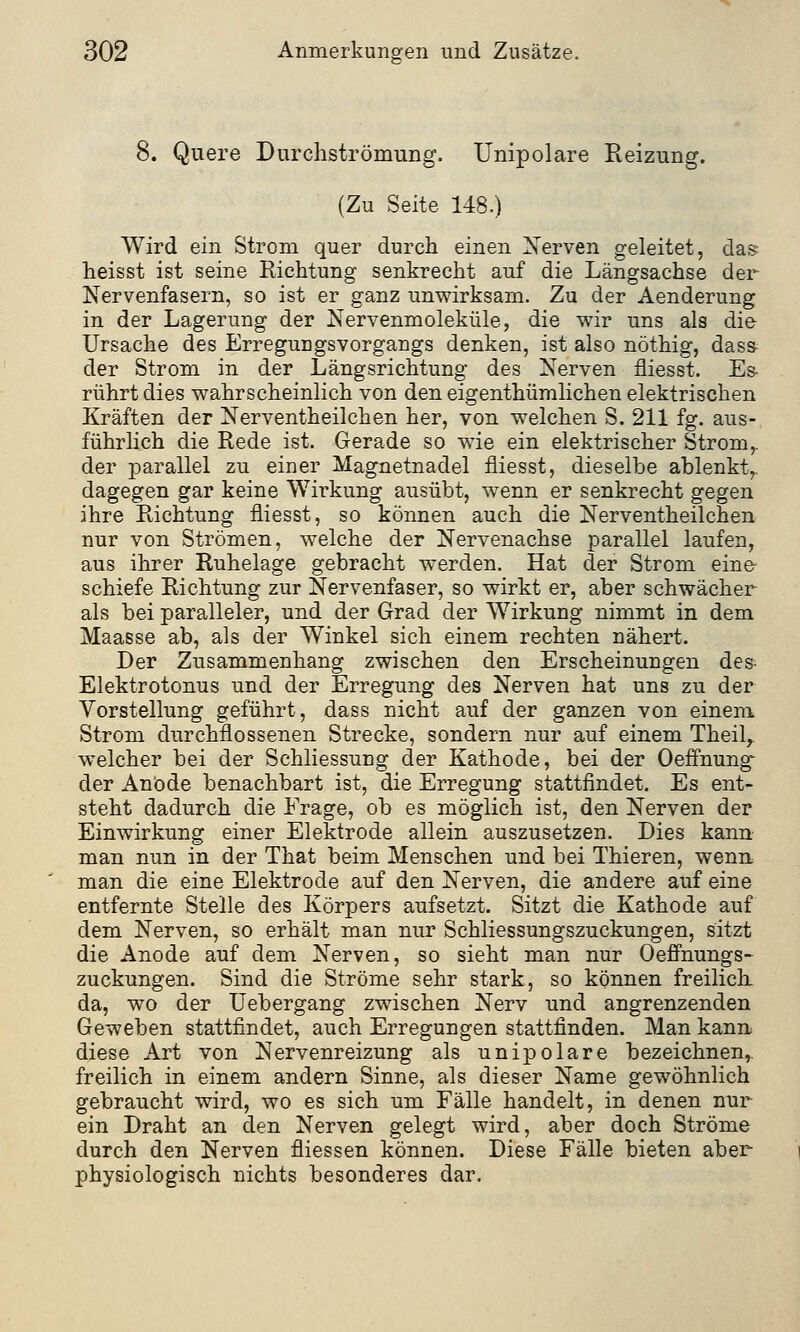 8. Quere Durchströmung. Unipolare Reizung. (Zu Seite 148.) Wird ein Strom quer durch einen Nerven geleitet, das heisst ist seine Richtung senkrecht auf die Längsachse der Nervenfasern, so ist er ganz unwirksam. Zu der Aenderung in der Lagerung der Nervenmoleküle, die wir uns als die Ursache des Erregungsvorgangs denken, ist also nöthig, dass der Strom in der Längsrichtung des Nerven fliesst. Es- rührt dies wahrscheinlich von den eigenthümlichen elektrischen Kräften der Nerventheilchen her, von welchen S. 211 fg. aus- führlich die Rede ist. Gerade so wie ein elektrischer Stromr der parallel zu einer Magnetnadel fliesst, dieselbe ablenkt,, dagegen gar keine Wirkung ausübt, wenn er senkrecht gegen ihre Richtung fliesst, so können auch die Nerventheilchen nur von Strömen, welche der Nervenachse parallel laufen, aus ihrer Ruhelage gebracht werden. Hat der Strom eine schiefe Richtung zur Nervenfaser, so wirkt er, aber schwächer als bei paralleler, und der Grad der Wirkung nimmt in dem Maasse ab, als der Winkel sich einem rechten nähert. Der Zusammenhang zwischen den Erscheinungen des Elektrotonus und der Erregung des Nerven hat uns zu der Vorstellung geführt, dass nicht auf der ganzen von einem Strom durchflossenen Strecke, sondern nur auf einem Theilr welcher bei der Schliessung der Kathode, bei der Oeffnung der Anbde benachbart ist, die Erregung stattfindet. Es ent- steht dadurch die Frage, ob es möglich ist, den Nerven der Einwirkung einer Elektrode allein auszusetzen. Dies kann man nun in der That beim Menschen und bei Thieren, wenn man die eine Elektrode auf den Nerven, die andere auf eine entfernte Stelle des Körpers aufsetzt. Sitzt die Kathode auf dem Nerven, so erhält man nur Schliessungszuckungen, sitzt die Anode auf dem Nerven, so sieht man nur Oeffnungs- Zuckungen. Sind die Ströme sehr stark, so können freilich, da, wo der Uebergang zwischen Nerv und angrenzenden Geweben stattfindet, auch Erregungen stattfinden. Man kann diese Art von Nervenreizung als unipolare bezeichnen, freilich in einem andern Sinne, als dieser Name gewöhnlich gebraucht wird, wo es sich um Fälle handelt, in denen nur ein Draht an den Nerven gelegt wird, aber doch Ströme durch den Nerven fliessen können. Diese Fälle bieten aber physiologisch nichts besonderes dar.