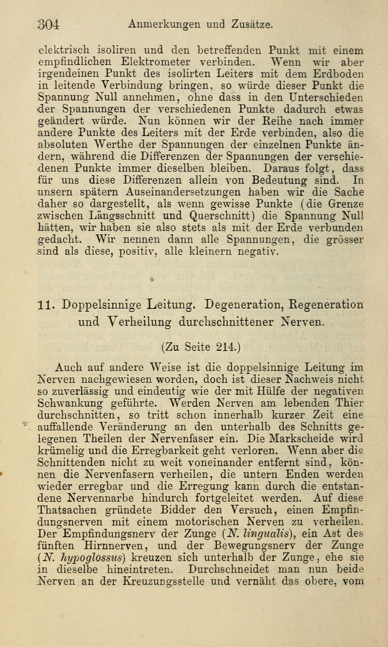 elektrisch isoliren und den betreffenden Punkt mit einem empfindlichen Elektrometer verbinden. Wenn wir aber irgendeinen Punkt des isolirten Leiters mit dem Erdboden in leitende Verbindung bringen, so würde dieser Punkt die Spannung Null annehmen, ohne dass in den Unterschieden der Spannungen der verschiedenen Punkte dadurch etwas geändert würde. Nun können wir der Reihe nach immer andere Punkte des Leiters mit der Erde verbinden, also die absoluten Werthe der Spannungen der einzelnen Punkte än- dern, während die Differenzen der Spannungen der verschie- denen Punkte immer dieselben bleiben. Daraus folgt, dass für uns diese Differenzen allein von Bedeutung sind. In unsern spätem Auseinandersetzungen haben wir die Sache daher so dargestellt, als wenn gewisse Punkte (die Grenze zwischen Längsschnitt und Querschnitt) die Spannung Null hätten, wir haben sie also stets als mit der Erde verbunden gedacht. Wir nennen dann alle Spannungen, die grösser sind als diese, positiv, alle kleinern negativ. 11. Doppelsinnige Leitung. Degeneration, Regeneration und Verheilung durchschnittener Nerven. (Zu Seite 214.) Auch auf andere Weise ist die doppelsinnige Leitung im Nerven nachgewiesen worden, doch ist dieser Nachweis nicht so zuverlässig und eindeutig wie der mit Hülfe der negativen Schwankung geführte. Werden Nerven am lebenden Thier durchschnitten, so tritt schon innerhalb kurzer Zeit eine auffallende Veränderung an den unterhalb des Schnitts ge- legenen Theilen der Nervenfaser ein. Die Markscheide wird krümelig und die Erregbarkeit geht verloren. Wenn aber die Schnittenden nicht zu weit voneinander entfernt sind, kön- nen die Nervenfasern verheilen, die untern Enden werden wieder erregbar und die Erregung kann durch die entstan- dene Nervennarbe hindurch fortgeleitet werden. Auf diese Thatsachen gründete Bidder den Versuch, einen Empfin- dungsnerven mit einem motorischen Nerven zu verheilen. Der Empfindungsnerv der Zunge (N. lingualis), ein Ast des fünften Hirnnerven, und der Bewegungsnerv der Zunge (N. liypoglossns) kreuzen sich unterhalb der Zunge, ehe sie in dieselbe hineintreten. Durchschneidet man nun beide Nerven an der Kreuzungsstelle und vernäht das obere, vom