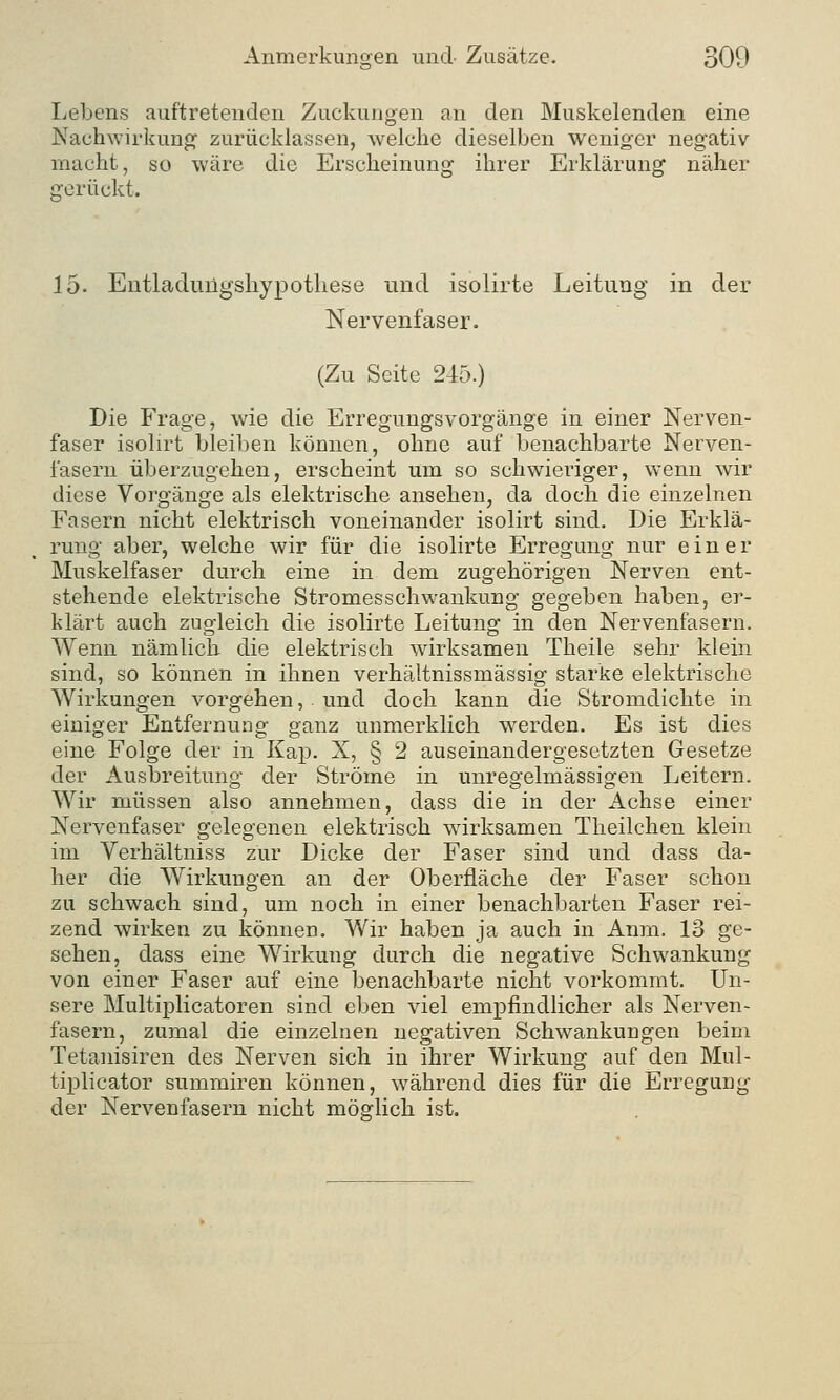 Lebens auftretenden Zuckungen an den Muskelenden eine Nachwirkung zurücklassen, welche dieselben weniger negativ macht, so wäre die Erscheinung ihrer Erklärung näher prerückt. 15- Entladungsliypotliese und isolirte Leitung in der Nervenfaser. (Zu Seite 245.) Die Frage, wie die Erregungsvorgänge in einer Nerven- faser isolirt bleiben können, ohne auf benachbarte Nerven- fasern überzugehen, erscheint um so schwieriger, wenn wir diese Vorgänge als elektrische ansehen, da doch die einzelnen Fasern nicht elektrisch voneinander isolirt sind. Die Erklä- rung aber, welche wir für die isolirte Erregung nur einer Muskelfaser durch eine in dem zugehörigen Nerven ent- stehende elektrische Stromesschwankung gegeben haben, er- klärt auch zugleich die isolirte Leitung in den Nervenfasern. Wenn nämlich die elektrisch wirksamen Theile sehr klein sind, so können in ihnen verhäitnissmässig starke elektrische Wirkungen vorgehen, und doch kann die Stromdichte in einiger Entfernung ganz unmerklich werden. Es ist dies eine Folge der in Kap. X, § 2 auseinandergesetzten Gesetze der Ausbreitung der Ströme in unregelmässigen Leitern. Wir müssen also annehmen, dass die in der Achse einer Nervenfaser gelegenen elektrisch wirksamen Theilchen klein im Verhältniss zur Dicke der Faser sind und dass da- her die Wirkungen an der Oberfläche der Faser schon zu schwach sind, um noch in einer benachbarten Faser rei- zend wirken zu können. Wir haben ja auch in Anm. 13 ge- sehen, dass eine Wirkung durch die negative Schwankung von einer Faser auf eine benachbarte nicht vorkommt. Un- sere Multiplicatoren sind eben viel empfindlicher als Nerven- fasern, zumal die einzelnen negativen Schwankungen beim Tetanisiren des Nerven sich in ihrer Wirkung auf den Mul- tiplicator summiren können, während dies für die Erregung der Nervenfasern nicht möglich ist.