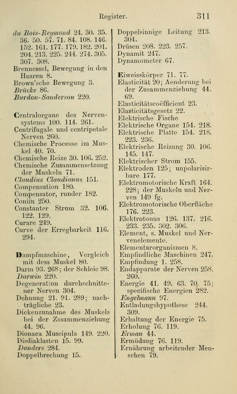 du Bois-Beymond 24. 30. 35. 36. 50. 57. 71. 84. 108. 146. 152. 161. 177. 179.182. 201. 204. 213. 225. 244. 274. 305. 307. 308. Brennessel, Bewegung in den Haaren 8. Brown'sclie Bewegung 3. Brücke 86. Burdon- San derson 220. Centralorgane des Nerven- systems 100. 114. 261. Centrifugale und centripetale Nerven 260. Chemische Processe im Mus- kel 40. 70. Chemische Reize 30. 106. 252. Chemische Zusammensetzung der Muskeln 71. Claudius Claudianus 151. Compensation 180. Compensator, runder 182. Coniin 250. Constanter Strom 32. 106. 122. 129. Curare 249. Curve der Erregbarkeit 116. 294. Dampfmaschine, Vergleich mit dem Muskel 80. Darm 93. 268; der Schleie 98. Darwin 220. Degeneration durchs chnitte- . ner Nerven 304. Dehnung 21. 91. 289; nach- trägliche 23. Dickenzunahme des Muskels bei der Zssammenziehung 44. 96. Dionaea Muscipula 149. 220. Disdiaklasten 15. 99. Donders 284. Doppelbrechung 15. Doppelsinnige Leitung 213. 304. Drüsen 208. 223. 257. Dynamit 247. Dynamometer 67. Eiweisskörper 71. 77. Elasticität 20; Aenderung bei der Zusammenziehung 44. 69. Elasticitätscoefficient 23. , Elasticitätsgesetz 22. Elektrische Fische Elektrische Organe 154. 218. Elektrische Platte 154. 218. 223. 236. Elektrische Reizung 30. 106. 145. 147. Elektrischer Strom 155. Elektroden 125; untjolarisir- bare 177. Elektromotorische Kraft 164. 228; der Muskeln und Ner- ven 149 fg. Elektromotorische Oberfläche 176. 223. Elektrotonus 126. 137. 216. 233. 235. 302. 306. Element, s. Muskel und Ner- venelemente. Elementarorganismen 8. Empfindliche Maschinen 247. Empfindung 1. 258. Endapparate der Nerven 258. 260. Energie 41. 49. 63. 70. 75; specifische Energien 282. Engelmann 97. Entladungshypothese 244. 309. Erhaltung der Energie 75. Erholung 76. 119. Erman 44. Ermüdung 76. 119. Ernährung arbeitender Men- schen 79.