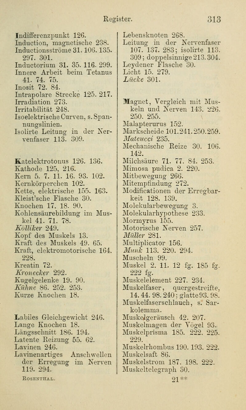 Indifferenzpunkt 126. Induction, magnetische 238. Inductionsströme 31.106.135. 297. 301. Inductorium 31. 35. 116. 299. Innere Arbeit beim Tetanus 41. 74. 75. Inosit 72. 84. Intrapolare Strecke 125. 217. Irradiation 273. Irritabilität 248. Isoelektrische Curven, s. Span- nungslinien. Isolirte Leitung in der Ner- venfaser 113. 309. Katelektrotonus 126. 136. Kathode 125, 216. Kern 5. 7. 11. 16. 93. 102. Kernkörperchen 102. Kette, elektrische 155. 163. Kleist'sche Flasche 30. Knochen 17. 18. 90. Kohlensäurebildung im Mus- kel 41. 71. 78. KöJliker 249. Kopf des Muskels 13. Kraft des Muskels 49. 65. Kraft, elektromotorische 164. 228. Kreatin 72. Kronecker 292. Kugelgelenke 19. 90. Kühne 86. 252. 253. Kurze Knochen 18. Labiles Gleichgewicht 246. Lange Knochen 18. Längsschnitt 186. 194. Latente Reizung 55. 62. Lavinen 246. Lavinenartiges Anschwellen der Erregung im Nerven 119. 294. EOSENTHAL. Lebensknoten 268. Leitung in der Nervenfaser 107. 137. 283; isolirte 113. 309; doppelsinnige 213.304. Leydener Flasche 30. Licht 15. 279. Lücke 301. Magnet, Vergleich mit Mus- keln und Nerven 143. 226. 250. 255. Malapterurus 152» Markscheide 101.241.250.259. Mateucci 235. Mechanische Reize 30. 106. 142. Milchsäure 71. 77. 84. 253. Mimosa puclica 2. 220. Mitbewegung 266. Mitempfindung 272. Modifikationen der Erregbar- keit 128. 139, Molekularbewegung 3. Molekularhypothese 233. Mormyrus 155. Motorische Nerven 257. Müller 281. Multiplicator 156. Munk 113. 220. 294. Muscheln 99. Muskel 2. 11. 12 fg. 185 fg. 222 fg. Muskelelement 227. 234. Muskelfaser, quergestreifte, 14.44. 98.240; glatte 93. 98. Muskelfaser schlauch, s. Sar- kolemma. MuskeJgeräusch 42. 207. Muskelmagen der Yögel 93. Muskelprisma 185. 222. 225. 229. Muskelrhombus 190.193. 222. Muskelsaft 86. Muskelstrom 187. 198. 222. Muskeltelegraph 30. 21**