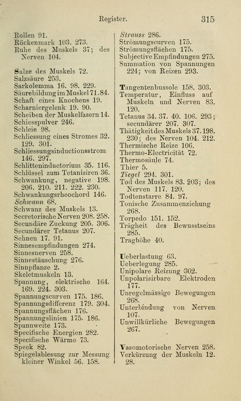 Eollen 91. Rückenmark 103. 273. Ruhe des Muskels 37; des Nerven 104. Salze des Muskels 72. Salzsäure 253. Sarkolemma 16. 98. 229. Säurebildimg im Muskel 71. 84. Schaft eines Knochens 19. Scharniergelenk 19. 90. Scheiben der Muskelfasern 14. Schiesspulver 246. Schleie 98. Schliessung eines Stromes 32. 129. 301. Schliessungsinductionsstrom 146. 297. Schlitteninductorium 35. 116. Schlüssel zum Tetanisiren 36. Schwankung, negative 198. 206. 210. 211. 222. 230. Schwankungsrkeochord 146. Schivann 68. Schwanz des Muskels 13. Secretorische Nerven 208. 258. Secundäre Zuckung 205. 306. Secunclärer Tetanus 207. Sehnen 17. 91. Sinnesempfindungen 274. Sinnesnerven 258. Sinnestäuschung 276. Sinnpflanze 2. Skeletmuskeln 13. Spannung, elektrische 164« 169. 224. 303. Spannungscurven 175. 186. Spannungsdifferenz 179. 304. Spannungsflächen 176. Spannungslinien 175. 186. Spannweite 173. Specifische Energien 282. Specifische Wärme 73. Speck 82. Spiegelablesung zur Messung kleiner Winkel 56. 158. Strauss 286. Strömungscurven 175. Strömungsflächen 175. SubjectiveEmpfindungen 275. Summation von Spannungen 224; von Reizen 293. Tangentenbussole 158. 303. Temperatur, Einfluss auf Muskeln und Nerven 83. 120. Tetanus 34. 37. 40. 106. 293; secundärer 207. 307. Thätigkeitdes Muskels 37.198. 230; des Nerven 104. 212. Thermische Reize 106. Thermo-Electricität 72. Thermosäule 74. Thier 5. Tiegel 294. 301. Tod des Muskels 83. 203; des Nerven 117. 120. Todtenstarre 84. 97. Tonische Zusammenziehung 268. Torpedo 151. 152. Trägheit des Bewusstseins 285. Traghöhe 40. Ueberlastung 63. Ueberlegung 285. Unipolare Reizung 302. Unpolarisirbare Elektroden 177. Unregelmässige Bewegungen 268. _ Unterbindung von Nerven. 107. Unwillkürliche Bewegungen 267. Vasomotorische Nerven 258. Verkürzung der Muskeln 12. 28.