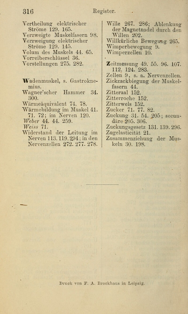 Vertheilung elektrischer Ströme 129. 165. Verzweigte Muskelfasern 98. Verzweigung elektrischer Ströme 129. 145. Volum des Muskels 44. 65. Vorreiberschlüssel 36. Vorstellungen 275. 282. Wadenmuskel, s. Gastrokne- mius. Wagner'scher Hammer 34. 300. Wärmeäquivalent 74. 78. Wärmebildung im Muskel 41. 71. 72; im Nerven 120. Weber 44. 44. 259. Weiss 71. Widerstand der Leitung im Nerven 113.119. £94; in den Nervenzellen 272. 277. 278. Wille 267. 286; Ablenkung der Magnetnadel durch den Willen 202. Willkürliche Bewegung 265. Wimperbewegung 9. Wimperzellen 10. Zeitmessung 49. 55. 96. 107. 112. 124. 283. Zellen 9, s.a. Nervenzellen. Zickzackbiegung der Muskel- fasern 44. Zitteraal 152. Zitterroche 152. Zitterwels 152. Zucker 71. 77. 82. Zuckung 31. 54. 205; secun- däre 205. 306. Zuckungsgesetz 131.139. 296. Zugelasticität 21. Zusammenziehung der Mus- keln 30. 198. Druck von F. A. Brockhaus in Leipzig.