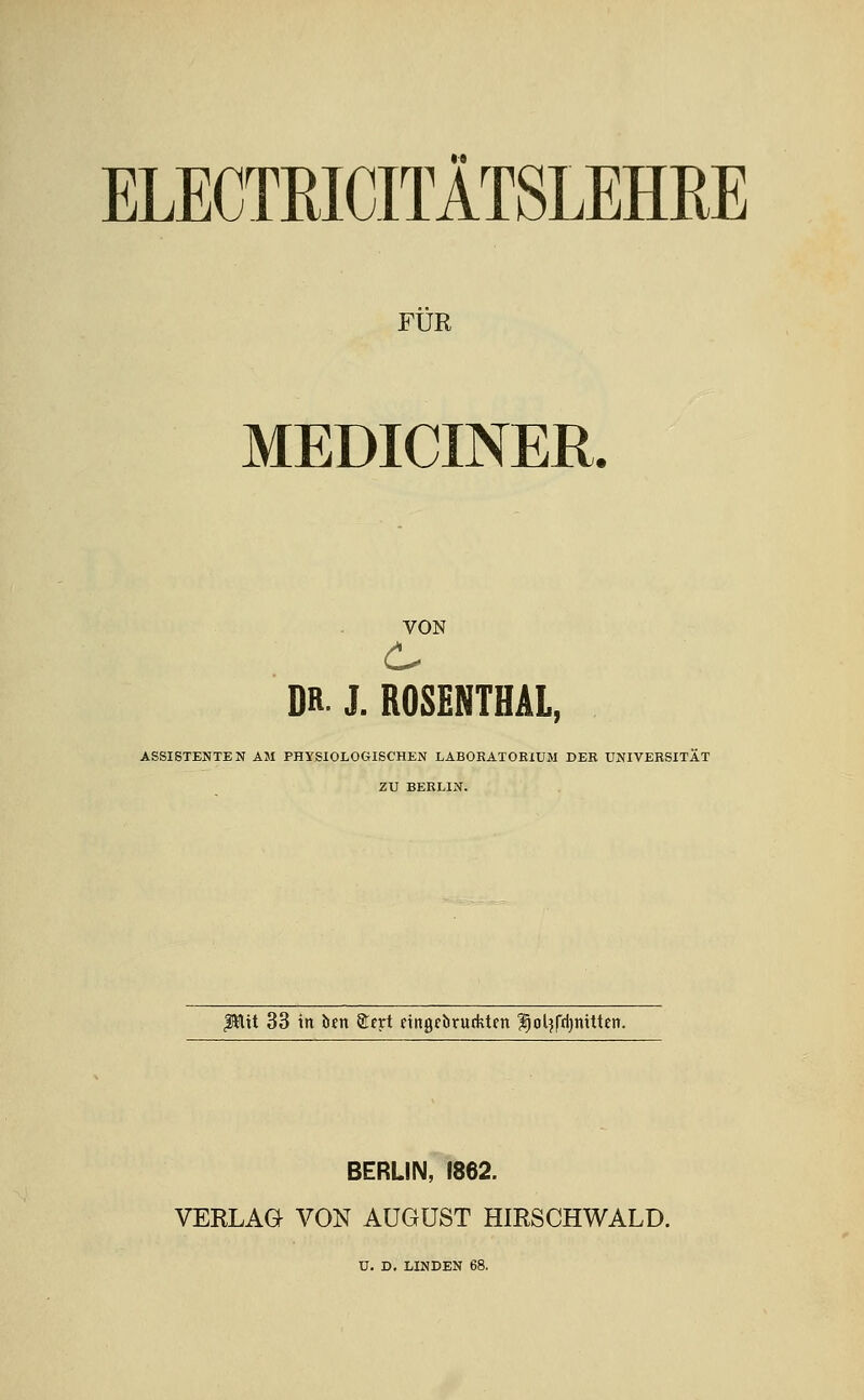 ELECTRICITÄTSLEHßE FÜR MEDICINER. VON DR- J. ROSENTHÄL, ASSISTENTEN AM PHYSIOLOGISCHEN LABORATORIUM DER UNIVERSITÄT ZU BERLIN. Pitt 33 in btn STfrt eingcbrutktftt ^oljfrijnitten. BERLIN, 1862. VERLAG VON AUGUST HIRSCHWALD. U. D. LINDEN 68.