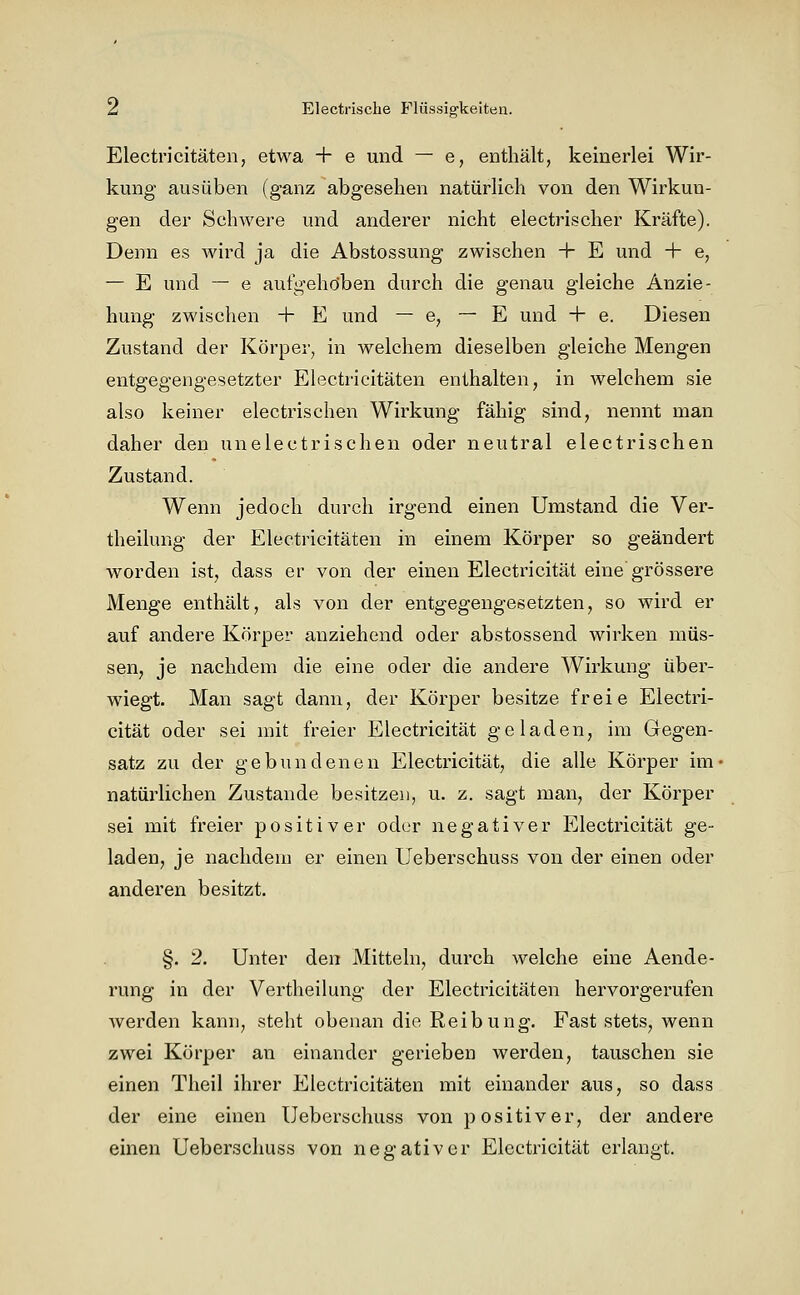 Electricitäten, etwa + e und — e, enthält, keinerlei Wir- kung ausüben (ganz abgesehen natürhch von den Wirkun- gen der Schwere und anderer nicht electrischer Kräfte). Denn es wird ja die Abstossung zwischen + E und + e, — E und — e aufgehoben durch die genau gleiche Anzie- hung zwischen + E und — e, — E und + e. Diesen Zustand der Körper, in welchem dieselben gleiche Mengen entgegengesetzter Electricitäten enthalten, in welchem sie also keiner electrischen Wirkung fähig sind, nennt man daher den unelectrischen oder neutral electrischen Zustand. Wenn jedoch durch irgend einen Umstand die Ver- theilung der Electricitäten in einem Körper so geändert worden ist^ dass er von der einen Electricität eine grössere Menge enthält, als von der entgegengesetzten, so wird er auf andere Körper anziehend oder abstossend wirken müs- sen, je nachdem die eine oder die andere Wirkung über- wiegt. Man sagt dann, der Körper besitze freie Electri- cität oder sei mit freier Electricität geladen, im Gegen- satz zu der gebundenen Electricität, die alle Körper im' natürlichen Zustande besitzen, u. z. sagt man, der Körper sei mit freier positiver oder negativer Electricität ge- laden, je nachdem er einen Ueberschuss von der einen oder anderen besitzt. §. 2. Unter den Mitteln, durch welche eine Aende- rung in der Vertheilung der Electricitäten hervorgerufen werden kann, steht obenan die Reibung. Fast stets, wenn zwei Körper an einander gerieben werden, tauschen sie einen Theil ihrer Electricitäten mit einander aus, so dass der eine einen Ueberschuss von positiver, der andere einen Ueberschuss von negativer Electricität erlangt.