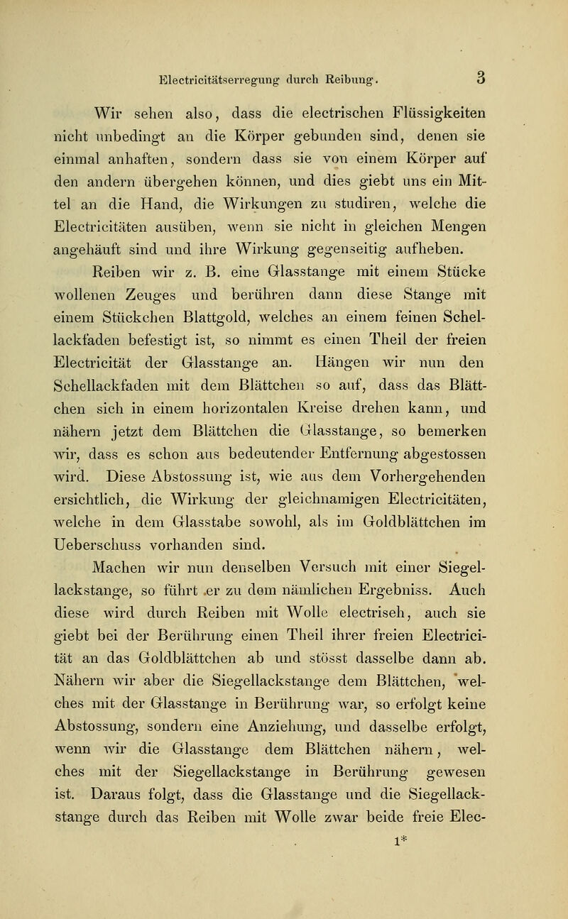 Wir sehen also, dass die electrisclien Flüssigkeiten nicht unbedingt an die Körper gebunden sind, denen sie einmal anhaften, sondern dass sie von einem Körper auf den andern übergehen können, und dies giebt uns ein Mit- tel an die Hand, die Wirkungen zu studiren, welche die Electricitäten ausüben, wenn sie nicht in gleichen Mengen angehäuft sind und ihre Wirkung gegenseitig aufheben. Reiben wir z. B. eine Glasstange mit einem Stücke wollenen Zeuges und berühren dann diese Stange mit einem Stückchen Blattgold, welches an einem feinen Schel- lackfaden befestigt ist, so nimmt es einen Theil der freien Electricität der Glasstange an. Hängen wir nun den Schellack faden mit dem Blättchen so auf, dass das Blätt- chen sich in einem horizontalen Kreise drehen kann, und nähern jetzt dem Blättchen die Glasstange, so bemerken wir, dass es schon aus bedeutender Entfernung abgestossen wird. Diese Abstossung ist, wie aus dem Vorhergehenden ersichtlich, die Wirkung der gleichnamigen Electricitäten, welche in dem Glasstabe sowohl, als im Goldblättchen im Ueberschuss vorhanden sind. Machen wir nun denselben Versuch mit einer Siegel- lackstange, so führt .er zu dem nämlichen Ergebniss. Auch diese wird durch Reiben mit Wolle electriseh, auch sie giebt bei der Berührung einen Theil ihrer freien Electrici- tät an das Goldblättchen ab und stösst dasselbe dann ab. Nähern wir aber die Siegellackstange dem Blättchen, 'wel- ches mit der Glasstange in Berührung war, so erfolgt keine Abstossung, sondern eine Anziehung, und dasselbe erfolgt, wenn Avir die Glasstange dem Blättchen nähern, wel- ches mit der Siegellackstange in Berührung gewesen ist. Daraus folgt, dass die Glasstange und die Siegellack- stange durch das Reiben mit Wolle zwar beide freie Elec- 1*