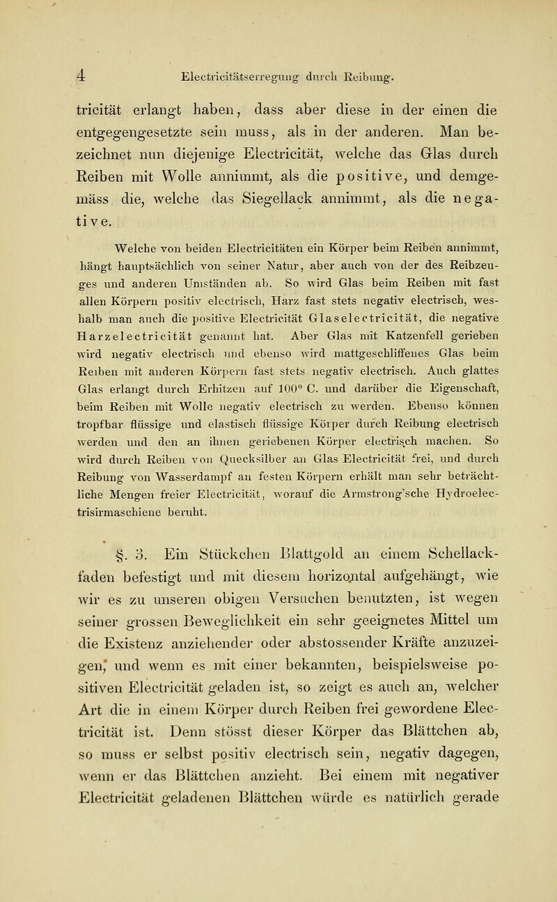 4: Electi'icitätseireg'uug' durch Keibuug'. tricität erlangt haben / dass aber diese in der einen die entgegengesetzte sein muss, als in der anderen. Man be- zeichnet nun diejenige Electricität, welche das Glas durch Reiben mit Wolle annimmt, als die positive, und demge- mäss die, welche das Siegellack annimmt, als die nega- tive. Welche von beiden Electricitäten ein Körper beim Reiben annimmt, hängt hauptsächlich von seiner Natur, aber auch von der des Reibzeu- ges und anderen Umständen ab. So wird Glas beim Reiben mit fast allen Körpern positiv electiüsch, Harz fast stets negativ electrisch, wes- halb man auch die positive Electricität Glaselectricität, die negative Harzelectricität genannt hat. Aber Glas mit Katzenfell gerieben wird negativ electrisch und ebenso Avird niattgeschliffenes Glas beim Reiben mit anderen Körpern fast stets negativ electrisch. Auch glattes Glas erlangt durch Erhitzen auf 100 C. und darüber die Eigenschaft, beim Reiben mit Wolle negativ electrisch zu wei'den. Ebenso können tropfbar flüssige und elastisch flüssige Körper durch Reibung electrisch werden und den an ihnen geriebenen Körper electrisch machen. So wird durch Reiben von Quecksilber an Glas Electricität frei, und durch Reibung von Wasserdampf an festen Körpern erhält man sehr beträcht- liche Mengen freier Electricität, worauf die Armstrong'sche Hydroelec- trisirmaschiene beruht. §. 3. Ein Stückchen Blattgold au einem Schellack- faden befestigt und mit diesem horizojutal aufgehängt, wie wir es zu unseren obigen Versuchen benutzten, ist wegen seiner grossen Beweglichkeit ein sehr geeignetes Mittel um die Existenz anziehender oder abstossender Kräfte anzuzei- gen mid wenn es mit einer bekannten, beispielsweise po- sitiven Electricität geladen ist, so zeigt es auch an, welcher Art die in einem Körper durch Reiben frei gewordene Elec- tricität ist. Denn stösst dieser Körper das Blättchen ab, so muss er selbst positiv electrisch sein, negativ dagegen, wenn er das Blättchen anzieht. Bei einem mit negativer Electricität geladenen Blättchen würde es natürlich gerade