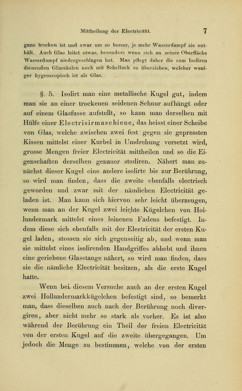 ganz trocken ist nnd zwar um so besser, je mehr Wasserdampf sie ent- hält. Auch Glas leitet etwas, besonders wenn sich an seiner Oberfläche Wasserdampf niedergeschlagen hat. Man pflegt daher die zum Isoliren dienenden Glassäulen noch mit Schellack zu überziehen, welcher weni- ger hygroscopisch ist als Glas. §. 5, Isolirt man eine metallische Kugel gut, indem man sie an einer trockenen seidenen Schnur aufhängt oder auf einem Glasfusse aufstellt, so kann man derselben mit Hülfe einer Electrisirmaschiene, das heisst einer Scheibe von Glas, welche zwischen zwei fest gegen sie gepressten Kissen mittelst einer Kurbel in Umdrehung versetzt wird, grosse Mengen freier Electricität mittheilen und so die Ei- genschaften derselben genauer studiren. Nähert man zu- nächst dieser Kugel eine andere isolirte bis zur Berührung, so wird man finden, dass die zweite ebenfalls electrisch geworden und zwar mit der nämlichen Electricität ge- laden ist. Man kann sich hiervon sehr leicht überzeugen, wenn man an der Kugel zwei leichte Kügelchen von Hol- lundermark mittelst eines leinenen Fadens befestigt. In- dem diese sich ebenfalls mit der Electricität der ersten Ku- gel laden, stossen sie sich gegenseitig ab, und wenn man sie mittelst eines isolirenden Handgriffes abhebt und ihnen eine geriebene Glasstange nähert, so wird man finden, dass sie die nämliche Electricität besitzen, als die erste Kugel hatte. Wenn bei. diesem Versuche auch an der ersten Kugel zwei Hollundermarkkügelchen befestigt sind, so bemerkt man, dass dieselben auch nach der Berührung noch diver- giren, aber nicht mehr so stark als vorher. Es ist also während der Berührung ein Theil der freien Electricität von der ersten Kugel auf die zweite übergegangen. Um jedoch die Menge zu bestimmen, welche von der ersten