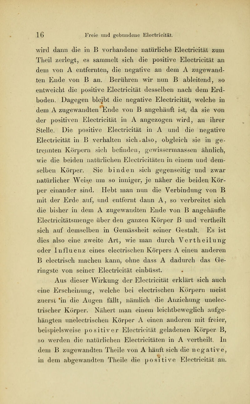 wird dann die in B vorhandene natürliche Electricltät zum Theil zerlegt, es sammelt sich die positive Electricltät an dem von A entfernten, die negative an dem A zugewand- ten Ende von B an. Berühren wir nun B ableitend, so entweicht die positive Electricltät desselben nach dem Erd- boden. Dagegen bleibt die negative Electricltät, welche in dem A zugewandten*Ende von B angehäuft ist, da sie von der positiven Electricltät in A angezogen wird, an ihrer Stelle. Die positive Electricltät in A und die negative Electricltät in B verhalten sich.also, obgleich sie in ge- trennten Körpern sieh befinden, gewissermaassen ähnlich, wie die beiden natürlichen Electricitäteu in einem und dem- selben Körper. Sie binden sich gegenseitig und zwar natürlicher Welse um so inniger, je näher die beldeii Kör- per einander sind. Hebt man nun die Verbindung von B mit der Erde auf, und entfernt dann A, so verbreitet sich die bisher in dem A zugewandten Ende von B angehäufte Eleetrlcltätsmenge über den ganzen Körper ß und vertheilt sich auf demselben in Gemässhelt seiner Gestalt. Es ist dies also eine zweite Art, wie man durch Vertheilung oder Influenz eines electrischen Körpers A einen anderen B electrlsch machen kann, ohne dass A dadurch das Ge- ringste von seiner Electricltät elnbüsst. Aus dieser Wirkung der Electricltät erklärt sich auch eine Erscheinung, welche bei electrischen Körpern meist zuerst *ln die Augen fällt, nämlich die Anziehung unelec- trischer Körper. Nähert man einem leichtbeweglich aufge- hängten unelectrlschen Körper A einen anderen mit freier, beispielsweise positiver Eleetricität geladenen Körper B, so werden die natürlichen Electrlcitäten in A vertheilt. In dem B zugewandten Theile von A häuft sich die negative, in dem abgewandten Theile die positive Electricltät an.