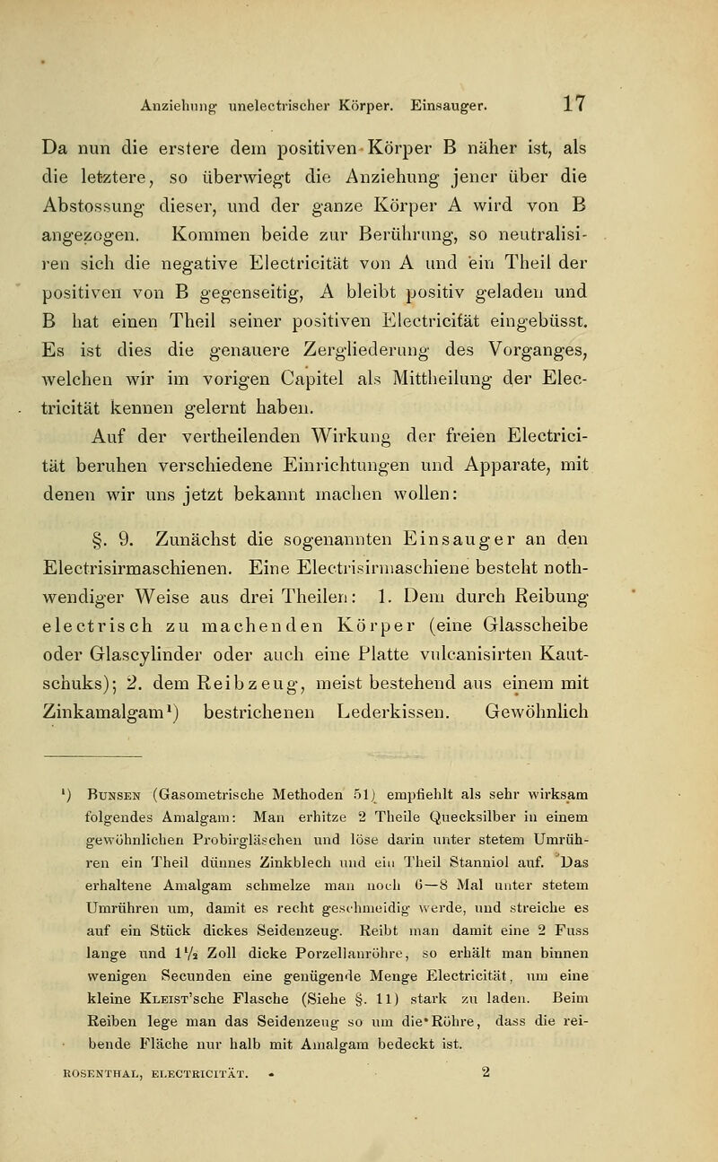 Da nun die erstere dem positiven Körper B näher ist, als die letztere, so überwiegt die Anziehung jener über die Abstossung dieser, und der ganze Körper A wird von B angezogen. Kommen beide zur Berührung, so neutralisi- ren sich die negative Electricität von A und ein Theii der positiven von B gegenseitig, A bleibt positiv geladen und B hat einen Theil seiner positiven Electricität eingebüsst. Es ist dies die genauere Zergliederung des Vorganges, Avelchen wir im vorigen Capitel als Mittheilung der Elec- tricität kennen gelernt haben. Auf der vertheilenden Wirkung der freien Electrici- tät beruhen verschiedene Einrichtungen und Apparate, mit denen wir uns jetzt bekannt machen wollen: §. 9. Zunächst die sogenannten Ein saug er an den Electrisirmaschienen. Eine Electrisirniaschiene besteht noth- wendiger Weise aus drei Theilen: 1. Dem durch Reibung electrisch zu machenden Körper (eine Glasscheibe oder Glascylinder oder auch eine Platte vulcanisirten Kaut- schuks); 2. dem Reib zeug, meist bestehend aus einem mit Zinkamalgam ^) bestrichenen Lederkissen. Gewöhnlich ') BuNSEN (Gasometrische Methoden .51] empfiehlt als sehr wirksam folgendes Amalgam: Man erhitze 2 Theile Quecksilber in einem gewöhnlichen Probirgläscheu und löse darin unter stetem Umrüh- ren ein Theil dünnes Zinkblech und ein Theil Stanniol auf. Das erhaltene Amalgam schmelze man noch 6—8 Mal unter stetem Umrühren um, damit es recht geschmeidig werde, und streiche es auf ein Stück dickes Seidenzeug. Reibt man damit eine 2 Fuss lange und l'/s Zoll dicke Porzellanröhre, so erhält man binnen wenigen Secunden eine genügende Menge Electricität, um eine kleine KLEiST'sche Flasche (Siehe §. 11) stark zu laden. Beim Reiben lege man das Seidenzeug so um die*Röhre, dass die rei- bende Fläche nur halb mit Amalgam bedeckt ist. ROSENTHAI., ELECTRICITÄT. . 2