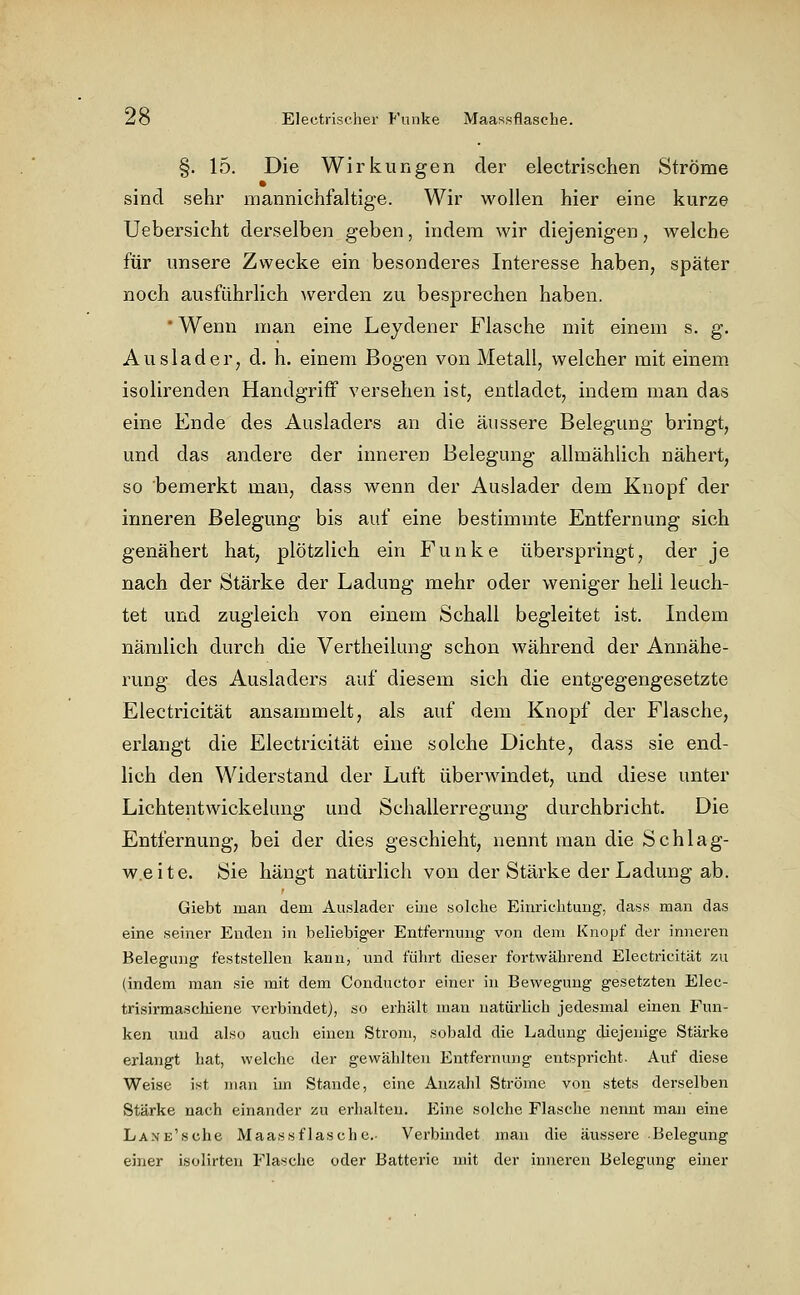 §. 15. Die Wirkungen der electrischen Ströme sind sehr mannichfaltige. Wir wollen hier eine kurze Uebersicht derselben geben, indem wir diejenigen, welche für unsere Zwecke ein besonderes Interesse haben, später noch ausführlich werden zu besprechen haben.  Wenn man eine Leydener Flasche mit einem s. g. Auslader, d. h. einem Bogen von Metall, welcher mit einem isolirenden Handgriff versehen ist, entladet, indem man das eine Ende des Ausladers an die äussere Belegung bringt, und das andere der inneren Belegung allmählich nähert, so bemerkt man, dass wenn der Auslader dem Knopf der inneren Belegung bis auf eine bestimmte Entfernung sich genähert hat, plötzlich ein Funke überspringt, der je nach der Stärke der Ladung mehr oder weniger hell leuch- tet und zugleich von einem Schall begleitet ist. Indem nämlich durch die Vertheilung schon während der Annähe- rung des Ausladers auf diesem sich die entgegengesetzte Electricität ansammelt, als auf dem Knopf der Flasche, erlangt die Electricität eine solche Dichte, dass sie end- lich den Widerstand der Luft überwindet, und diese unter Lichtentwickelung und Schallerregung durchbricht. Die Entfernung, bei der dies geschieht, nennt man die Schlag- w.eite. Sie hängt natürlich von der Stärke der Ladung ab. Giebt man dem Auslader eüie solche Einrichtung, dass man das eine seiner Enden in beliebig-er Entfernung von dem Knopf der inneren Belegung feststellen kann, und führt dieser fortwährend Electricität zu (indem man sie mit dem Conductor einer in Bewegung gesetzten Elec- trisirmaschiene verbindet), so erhält man natürlich jedesmal einen Fun- ken und also auch einen Strom, sobald die Ladung diejenige Stärke erlangt hat, welche der gewählten Entfernung entspricht- Auf diese Weise ist man im Stande, eine Anzahl Ströme von stets derselben Stärke nach einander zu erhalten. FAne solche Flasche nennt man eine LANE'sche Maassflasche.- Verbindet man die äussere Belegung einer isolirten Flasche oder Batterie mit der inneren Belegung einer