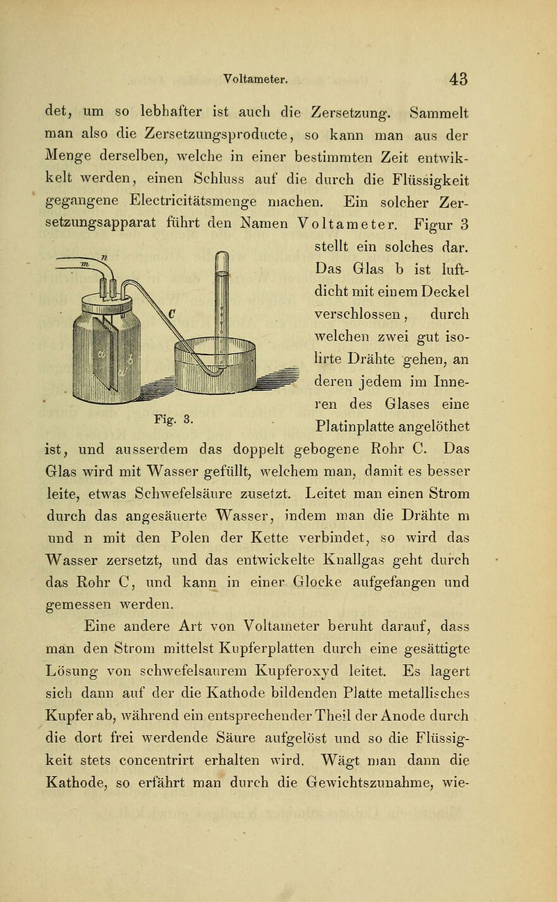 det, um so lebhafter ist auch die Zersetzung. Sammelt man also die Zersetzungsproducte, so kann man aus der Menge derselben, welche in einer bestimmten Zeit entwik- kelt werden, einen Schluss auf die durch die Flüssigkeit gegangene Electricitätsmenge machen. Ein solcher Zer- setzungsapparat führt den Namen Voltameter. Figur 3 stellt ein solches dar. Das Glas b ist luft- dicht mit einem Deckel verschlossen, durch welchen zwei gut iso- lirte Drähte gehen, an deren jedem im Inne- ren des Glases eine Platinplatte angelöthet ist, und ausserdem das doppelt gebogene Rohr C. Das Glas wird mit Wasser gefüllt, welchem man, damit es besser leite, etwas Schwefelsäure zusetzt. Leitet man einen Strom durch das angesäuerte Wasser, indem man die Drähte m und n mit den Polen der Kette verbindet, so wird das Wasser zersetzt, und das entwickelte Knallgas geht durch das Rohr C, und kann in einer Glocke aufgefangen und gemessen werden. Eine andere Art von Voltameter beruht darauf, dass man den Strom mittelst Kupferplatten durch eine gesättigte Lösung von schwefelsaurem Kupferoxyd leitet. Es lagert sich dann auf der die Kathode bildenden Platte metallisches Kupfer ab, während ein entsprechender Theil der Anode durch die dort frei werdende Säure aufgelöst und so die Flüssig- keit stets concentrirt erhalten wird. Wägt nian dann die Kathode, so erfährt man durch die Gewichtszunahme, wie-