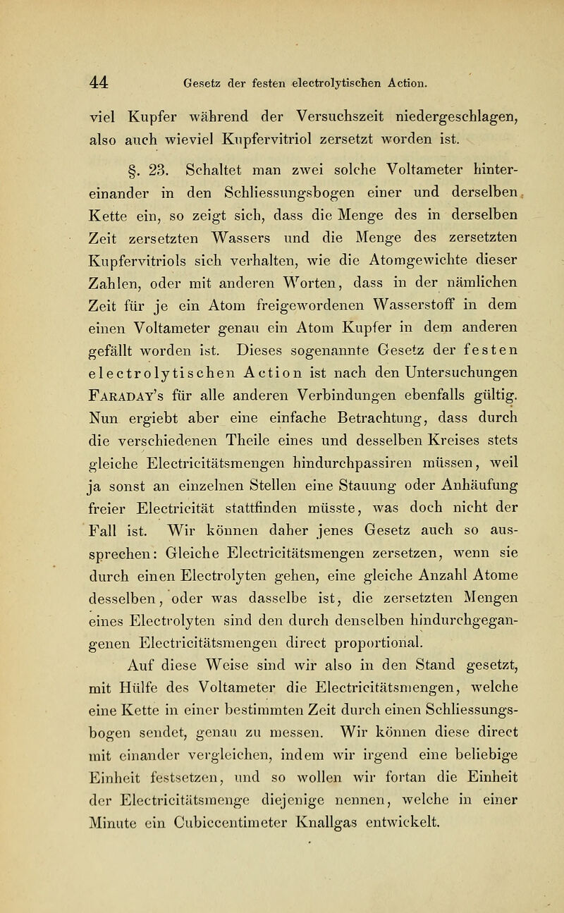 viel Kupfer während der Versuchszeit niedergeschlagen, also auch wieviel Kupfervitriol zersetzt worden ist. §. 23. Schaltet man zwei solche Voltameter hinter- einander in den Schliessungsbogen einer und derselben Kette ein, so zeigt sich, dass die Menge des in derselben Zeit zersetzten Wassers und die Menge des zersetzten Kupfervitriols sich verhalten, wie die Atomgewichte dieser Zahlen, oder mit anderen Worten, dass in der nämlichen Zeit für je ein Atom freigewordenen Wasserstoff in dem einen Voltameter genau ein Atom Kupfer in dem anderen gefällt worden ist. Dieses sogenannte Gesetz der festen electrolytischen Action ist nach den Untersuchungen Faraday's für alle anderen Verbindungen ebenfalls gültig. Nun ergiebt aber eine einfache Betrachtung, dass durch die verschiedenen Theile eines und desselben Kreises stets gleiche Electricitätsraengen hindurchpassiren müssen, weil ja sonst an einzelnen Stellen eine Stauung oder Anhäufung freier Electricität stattfinden müsste, was doch nicht der Fall ist. Wir können daher jenes Gesetz auch so aus- sprechen: Gleiche Electricitätsmengen zersetzen, wenn sie durch einen Electrolyten gehen, eine gleiche Anzahl Atome desselben, oder was dasselbe ist, die zersetzten Mengen eines Electrolyten sind den durch denselben hindurchgegan- genen Electricitätsmengen direct proportional. Auf diese Weise sind wir also in den Stand gesetzt, mit Hülfe des Voltameter die Electricitätsmengen, welche eine Kette in einer bestimmten Zeit durch einen Schliessungs- bogen sendet, genau zu messen. Wir können diese direct mit einander vergleichen, indem wir irgend eine beliebige Einheit festsetzen, und so wollen wir fortan die Einheit der Electricitätsmenge diejenige nennen, welche in einer Minute ein Cubiccentimeter Knallgas entwickelt.