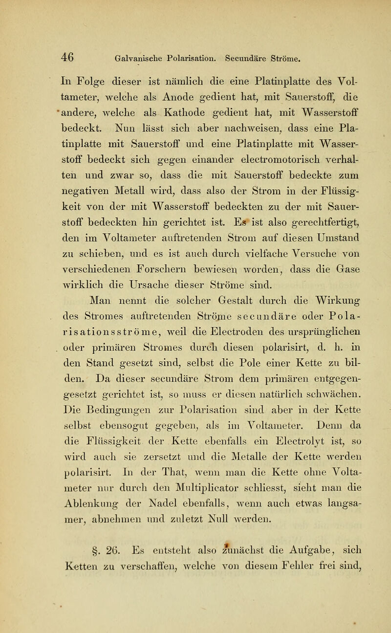 In Folge dieser ist nämlich die eine Platinplatte des Vol- tameter, welche als Anode gedient hat, mit Sauerstoff, die 'andere, welche als Kathode gedient hat, mit Wasserstoff bedeckt. Nun lässt sich aber nachweisen, dass eine Pla- tinplatte mit Sauerstoff und eine Platinplatte mit Wasser- stoff bedeckt sich gegen einander electromotorisch verhal- ten und zwar so, dass die mit Sauerstoff bedeckte zum negativen Metall wird, dass also der Strom in der Flüssig- keit von der mit Wasserstoff bedeckten zu der mit Sauer- stoff bedeckten hin gerichtet ist. Es ist also gerechtfertigt, den im Voltameter auftretenden Strom auf diesen Umstand zu schieben, und es ist auch durch vielfache Versuche von verschiedenen Forschern bewiesen worden, dass die Gase wirklich die Ursache dieser Ströme sind. Man nennt die solcher Gestalt durch die Wirkung des Stromes auftretenden Ströme secundäre oder Pola- risationsströme, weil die Electröden des ursprünglichen oder primären Stromes durch diesen polarisirt, d. h. in den Stand gesetzt sind, selbst die Pole einer Kette zu bil- den. Da dieser secundäre Strom dem primären entgegen- gesetzt gerichtet ist, so muss er diesen natürlich schwächen. Die Bedingungen zur Polarisation sind aber in der Kette selbst ebensogut gegeben, als im Voltameter. Denn da die Flüssigkeit der Kette ebenfalls ein Electrolyt ist, so wird auch sie zersetzt und die Metalle der Kette werden polarisirt. In der That, wenn man die Kette ohne Volta- meter nur durch den Multiplieator schliesst, sieht man die Ablenkung der Nadel ebenfalls, wenn auch etwas langsa- mer, abnehmen und zuletzt Null werden. §. 2(5. Es entsteht also zunächst die Aufgabe, sich Ketten zu verschaffen, Avelche von diesem Fehler frei sind,