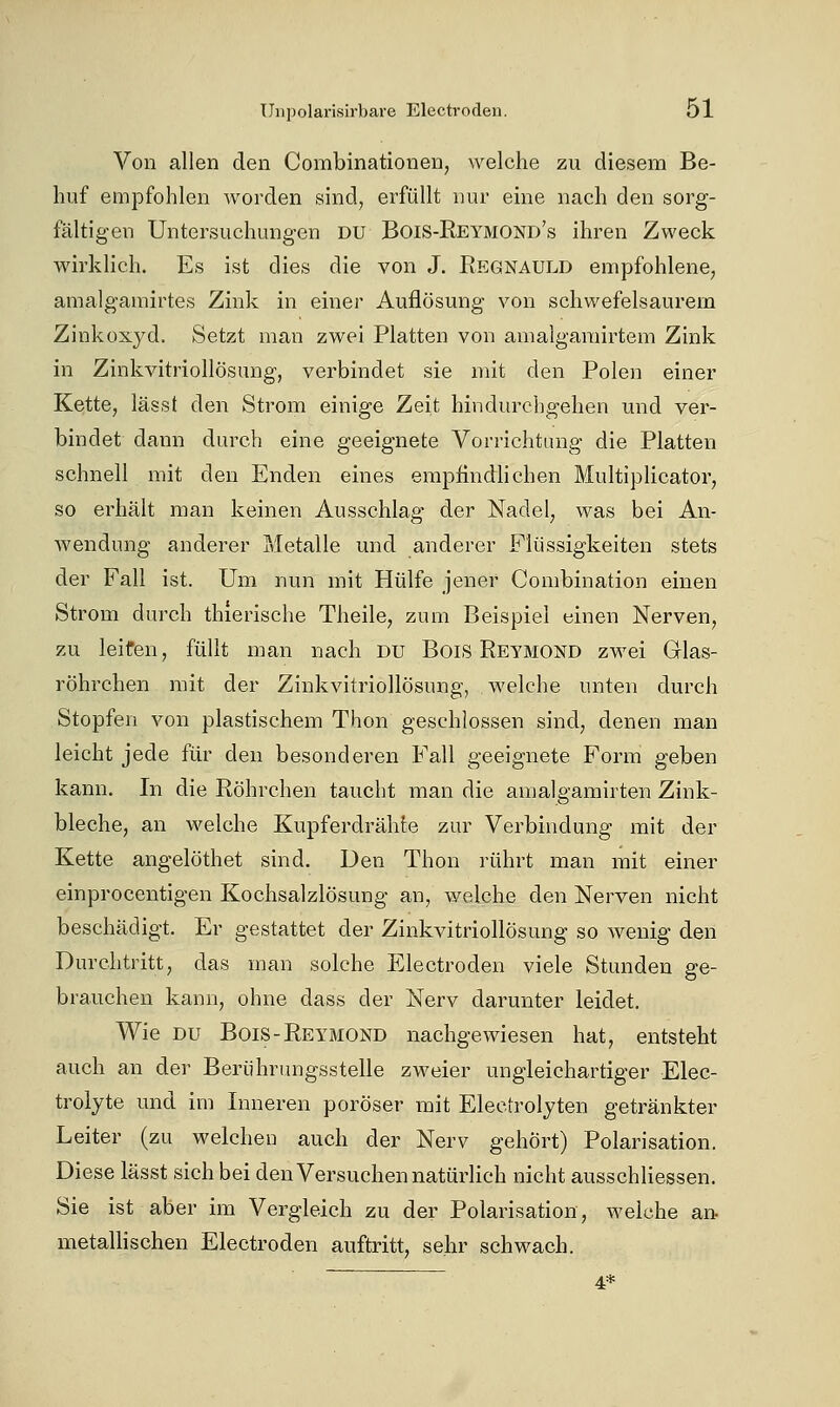 Von allen den Combinationen, welche zu diesem Be- huf empfohlen worden sind, erfüllt nur eine nach den sorg- fältigen Untersuchungen du Bois-Reymond's ihren Zweck wirklich. Es ist dies die von J. Regnauld empfohlene, amalgamirtes Zink in einer Auflösung von schwefelsaurem Zinkoxyd. Setzt man zwei Platten von anialganiirtem Zink in Zinkvitriollösung, verbindet sie mit den Polen einer Kette, lässt den Strom einige Zeit hindurchgehen und ver- bindet dann durch eine geeignete Vorrichtung die Platten schnell mit den Enden eines empfindhchen Multiplicator, so erhält man keinen Ausschlag der Nadel, was bei An- wendung anderer Metalle und anderer Flüssigkeiten stets der Fall ist. Um nun mit Hülfe jener Conibination einen Strom durch thierische Theile, zum Beispiel einen Nerven, zu leiten, füllt man nach du BoiS Reymond zwei Glas- röhrchen mit der Zinkvitriollösung, welche unten durch Stopfen von plastischem Thon geschlossen sind, denen man leicht jede für den besonderen Fall geeignete Form geben kann. In die Röhrchen taucht man die amalgamirten Zink- bleche, an welche Kupferdrähte zur Verbindung mit der Kette angelöthet sind. Den Thon rührt man mit einer einprocentigen Kochsalzlösung an, welche den Nerven nicht beschädigt. Er gestattet der Zinkvitriollösung so wenig den Durchtritt, das man solche Electroden viele Stunden ge- brauchen kann, ohne dass der Nerv darunter leidet. Wie DU Bois-Reymond nachgewiesen hat, entsteht auch an dei' Berührimgsstelle zweier ungleichartiger Elec- trolyte und im Inneren poröser mit Electrolyten getränkter Leiter (zu welchen auch der Nerv gehört) Polarisation. Diese lässt sich bei den Versuchen natürlich nicht ausschliessen. Sie ist aber im Vergleich zu der Polarisation, welche an. metallischen Electroden auftritt, sehr schwach. ~— 4*