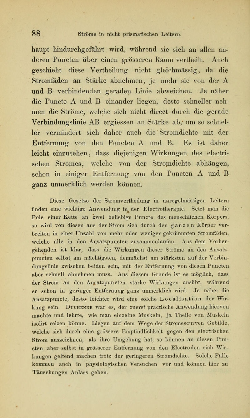 haupt hindurchgeführt wird, während sie sich an allen an- deren Puncten über einen grösseren Raum vertheilt. Auch geschieht diese Vertheilung nicht gleichmässig, da die Stromfäden an Stärke abnehmen, je mehr sie von der A und B verbindenden geraden Linie abweichen. Je näher die Puncto A und B einander liegen, desto schneller neh- men die Ströme, welche sich nicht direct durch die gerade VerbindungsUnie AB ergiessen an Stärke ab,* um so schnel- ler vermindert sich daher auch die Stromdichte mit der Entfernung von den Puncten A und B. Es ist daher leicht einzusehen, dass diejenigen Wirkungen des electri- schen Stromes, welche von der Stromdichte abhängen, schon in einiger Entfernung von den Puncten A und B ganz unmerklich werden können. Diese Gesetze der Stromvertheilung' in unregelmässigen Leitern finden eine wichtige Anwendung in der Electrotherapie. Setzt man die Pole einer Kette an zwei beliebige Puncte des menschlichen Körpers, so wird von diesen aus der Strom sich durch den ganzen Körper ver- breiten in einer Unzahl von mehr oder weniger gekrümmten Stromfäden, welche alle in den Ansatzpuncten zusammenlaufen. Aus dem Vorher- gehenden ist klar, dass die Wirkungen dieser Ströme an den Ansatz- puncten selbst am mächtigsten, demnächst am stärksten auf der Verbin- dungslinie zwischen beiden sein, mit der Entfernung von diesen Puncten aber schnell abnehmen muss. Aus diesem Grunde ist es möglich, dass der Strom an den Ansatzpuncten starke Wirkungen ausübt, während er schon in geringer Entfernung ganz unmerklich wird. Je näher die Ansatzpuncte, desto- leichter wird eine solche Localisation der Wir- kung sein. Duchenne war es, der zuerst practische Anwendung hiervon machte und lehrte, wie man einzelne Muskeln, ja Theile von Muskeln isolirt reizen könne. Liegen auf dem Wege der Stromescurven Gebilde, welche sich durch eine grössere Empfindlichkeit gegen den electrischen Strom auszeichnen, als ihre Umgebung hat, so können an diesen Pun- cten aber selbst in grösserer Entfernung von den Electroden sich Wir- kungen geltend machen trotz der geringeren Stromdichte. Solche Fälle kommen auch in physiologischen Versuchen vor und können hier zu Täuschungen Anlass geben.