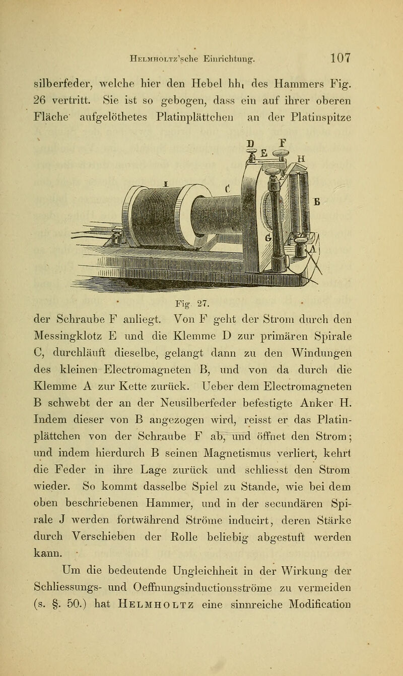 silberfeder, welche hier den Hebel hhi des Hammers Fig. 26 vertritt. Sie ist so gebogen, dass ein auf ihrer oberen Fläche aiifgelöthetes Platinplättchen an der Platinspitze Fig 27. der Schraube F anliegt. Von F geht der Strom durch den Messingklotz E und die Klemme D zur primären Spirale C, durchläuft dieselbe, gelangt dann zu den Windungen des kleinen Electromagneten B, und von da durch die Klemme A zur Kette zurück. Ueber dem Electromagneten B schwebt der an der Neusilberfeder befestigte Anker H. Indem dieser von B angezogen wird, reisst er das Platin- plättchen von der Schraube F ab, und öffnet den Strom; und indem hierdurch B seinen Magnetismus verliert, kehrt die Feder in ihre Lage zurück und schliesst den Strom wieder. So kommt dasselbe Spiel zu Stande, wie bei dem oben beschriebenen Hammer, und in der secundären Spi- rale J werden fortwährend Ströme inducirt, deren Stärke durch Verschieben der Rolle beliebig abgestuft werden kann. Um die bedeutende Ungleichheit in der Wirkung der Schliessungs- und Oeffiiungsinductionsströme zu vermeiden (s. §. 50.) hat Helmholtz eine sinnreiche Modification