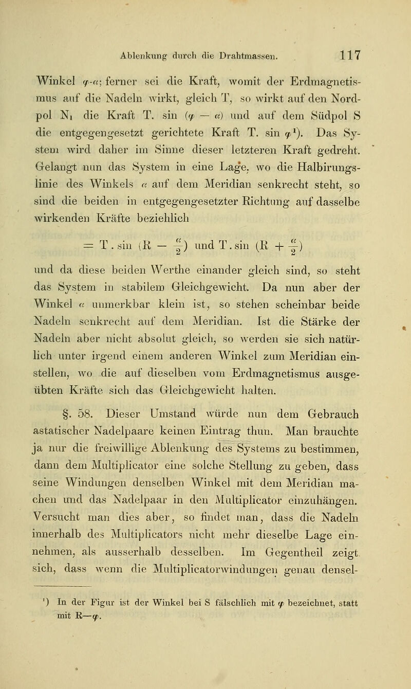 Winkel y-«; ferner sei die Kraft, womit der Erdmagnetis- mus auf die Nadeln Avirkt, gleich T, so wirkt auf den Nord- pol Ni die Kraft T. sin ((/■ — «) und auf dem Südpol S die entgegengesetzt gerichtete Kraft T. sin (ß>^). Das Sy- stem wird daher im Sinne dieser letzteren Kraft gedreht. Gelangt nun das System in eine Lag'e. wo die Halbirimgs- linie des Winkels c auf dem Meridian senkrecht steht, so sind die beiden in entgegengesetzter Richtung auf dasselbe wirkenden Kräfte beziehlich = T. sin (K - -^) und T.sin (R + 4) und da diese beiden Werthe einander gleich sind, so steht das System in stabilem Gleichgewicht. Da nun aber der Winkel « unmerkbar klein ist, so stehen scheinbar beide Nadeln senkrecht auf dem Meridian. Ist die Stärke der Nadeln aber nicht absohit gleich, so werden sie sich natür- lich unter irgend einem anderen Winkel zum Meridian ein- stellen, wo die auf dieselben vom Erdmagnetismus ausge- übten Kräfte sich das Gleichgewicht halten. §. 58. Dieser Umstand würde nun dem Gebrauch astatischer Nadelpaare keinen Eintrag thun. Man brauchte ja nur die freiwillige Ablenkung des Systems zu bestimmen, dann dem Multiphcator eine solche Stellung zu geben, dass seine Windungen denselben Winkel mit dem Meridian ma- chen imd das Nadelpaar in den Multiphcator einzuhängen. Versucht man dies aber, so findet man, dass die Nadeln innerhalb des Multiplicators nicht mehr dieselbe Lage ein- nehmen, als ausserhalb desselben. Im Gegentheil zeigt sich, dass wenn die Multiphcator Windungen genau densel- ') In der Figur ist der Winkel bei S fälschlich mit (f bezeichnet, statt mit E—(fi.