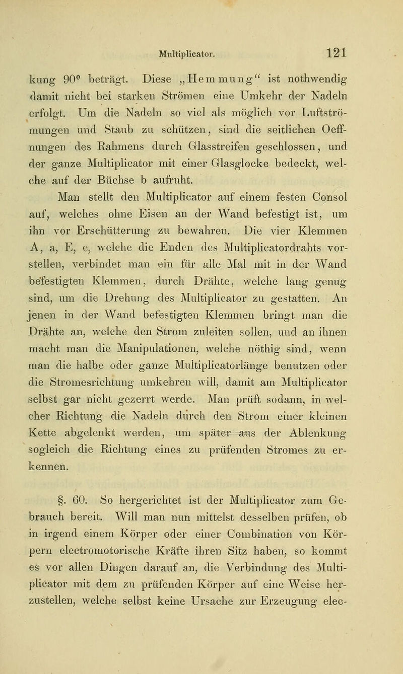 kung 90 beträgt. Diese „Hern mung'^ ist nothwendig damit nicht bei starken S-trÖmen eine Umkehr der Nadeln erfolgt. Um die Nadeln so viel als möglich vor Luftströ- mungen und Staub zu schützen, sind die seitlichen Oeff- nungen des Rahmens durch Grlasstreifen geschlossen, und der ganze Multiplicator mit einer Glasglocke bedeckt, wel- che auf der Büchse b aufruht. Man stellt den Multiplicator auf einem festen Consol auf, welches ohne Eisen an der Wand befestigt ist, um ihn vor Erschütterung zu bewahren. Die vier Klemmen A, a, E, e, welche die Enden des Multiplicatordrahts vor- stellen, verbindet man ein für alle Mal mit in der Wand befestigten Klemmen, durch Drähte, welche lang genug sind, um die Drehung des j\[ultiplicator zu gestatten. An jenen in der Wand befestigten Klemmen bringt man die Drähte an, welche den Strom zuleiten sollen, und an ihnen macht man die Manipulationen, welche nöthig sind, wenn man die halbe oder ganze Multiplicatorlänge benutzen oder die Stromesrichtung umkehren will, damit am Multiplicator selbst gar nicht gezerrt werde. Man prüft sodann, in wel- cher Richtung die Nadeln durch den Strom einer kleinen Kette abgelenkt werden, um später aus der Ablenkung sogleich die Richtung eines zu prüfenden Stromes zu er- kennen. §. 60. So hergerichtet ist der Multiplicator zum Ge- brauch bereit. Will man nun mittelst desselben prüfen, ob in irgend einem Körper oder einer Combination von Kör- pern electromotorische Kräfte ihren Sitz haben, so kommt es vor allen Dingen darauf an, die Verbindung des Multi- plicator mit dem zu prüfenden Körper auf eine Weise her- zustellen, welche selbst keine Ursache zur Erzeugung elec-