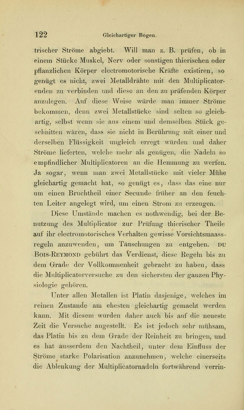trischer Ströme abgiebt. Will man z. B. prüfen, ob in einem Stücke Muskel, Nerv oder sonstigen thierischen oder pflanzlichen Körper electromotorische Kräfte existiren, so genügt es nicht, zwei Metalldrähte mit den Mnltiplicator- enden zu verbinden und diese an den zu prüfenden Körper anzulegen. Auf diese Weise würde man immer Ströme bekommen, denn zwei Metallstücke sind selten so gleich- artig, selbst wenn sie aus einem imd demselben Stück ge- schnitten wären, dass sie nicht in Berührmig mit einer und derselben Flüssigkeit migleich erregt würden und daher Ströme lieferten, welche mehr als genügen, die Nadeln so empfindlicher Multiplicatoren an die Hemmung zu werfen. Ja sogar, wenn man zwei Metallstücke mit vieler Mühe gleichartig gemacht hat, so genügt es, dass das eine nur um einen Bruchtheil einer Secunde früher an den feuch- ten Leiter angelegt wird, um einen Strom zu erzeugen. Diese Umstände machen es nothwendig, bei der Be- nutzung des Multiplicator zur Prüfung thierischer Theile auf ihr electromotorisches Verhalten gewisse Vorsichtsmaass- regeln anzuwenden, um Täuschungen zu entgehen, du Bois-Eetmond gebührt das Verdienst, diese Eegeln bis zu dem Grade der Vollkommenheit gebracht zu haben, dass die Multiplicatorversuche zu den sichersten der ganzen Phy- siologie gehören. Unter allen Metallen ist Platin dasjenige, welches im reinen Zustande am ehesten gleichartig gemacht werden kann. Mit diesem wurden daher auch bis auf die neueste Zeit die Versuche angestellt. Es ist jedoch sehr mühsam, das Platin bis zu dem Grade der Reinheit zu bringen, und es hat ausserdem den Nachtheil, unter dem Einfluss der Ströme starke Polarisation anzunehmen, welche einerseits die Ablenkung der Multiplicatornadeln fortwährend verrin-