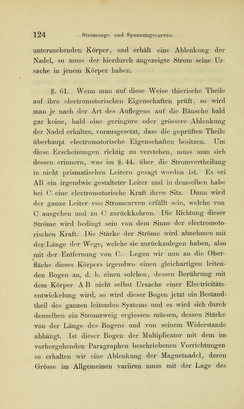 untersuchenden Körper, und erhält eine Ablenkung der Nadel, so muss der hierdurch angezeigte Strom seine Ur- sache in jenem Körper haben. §. 61. Wenn man auf diese Weise thierische Theile auf ihre electromotorischen Eigenschaften prüft, so wird man je nach der Art des Auflegens auf die Bäusche bald gar keine, bald eine geringere oder grössere Ablenkung der Nadel erhalten, vorausgesetzt, dass die geprüften Theile überhaupt electroraotorische Eigenschaften besitzen. Um diese Erscheinungen richtig zu verstehen, muss man sich dessen erinnern, was im §. 44. über die Stromvertheilung in nicht prismatischen Leitern gesagt worden ist. Es sei AB ein irgendwie gestalteter Leiter und in demselben habe bei C eine electromotorische Kraft ihren Sitz. Dann wird der ganze Leiter von Stromcurven erfüllt sein, welche von C ausgehen und zu C zurückkehren. ■ Die Richtung dieser Ströme wird bedingt sein von dem Sinne der electromoto- rischen Kraft. Die Stärke der Ströme wird abnehmen mit der Länge der Wege, welche sie zurückzulegen haben, also mit der Entfernung von C. Legen wir nun an die Ober- fläche dieses Körpers irgendwo einen gleichartigen leiten- den Bogen an, d, h. einen solchen, dessen Berührung mit dem Körper A B nicht selbst Ursache einer Electricitäts- entwickelung wird, so wird dieser Bogen jetzt ein Bestand- theil des ganzen leitenden Systems und es wird sich durch denselben ein Stromzweig ergiessen müssen, dessen Stärke von der Länge des Bogens und von seinem Widerstände abhängt. Ist dieser Bogen der Multiplicator mit dem im vorhergehenden Paragraphen beschriebenen Vorrichtungen so erhalten wir eine Ablenkung der Magnetnadel, deren Grösse im Allgemeinen variiren muss mit der Lage des