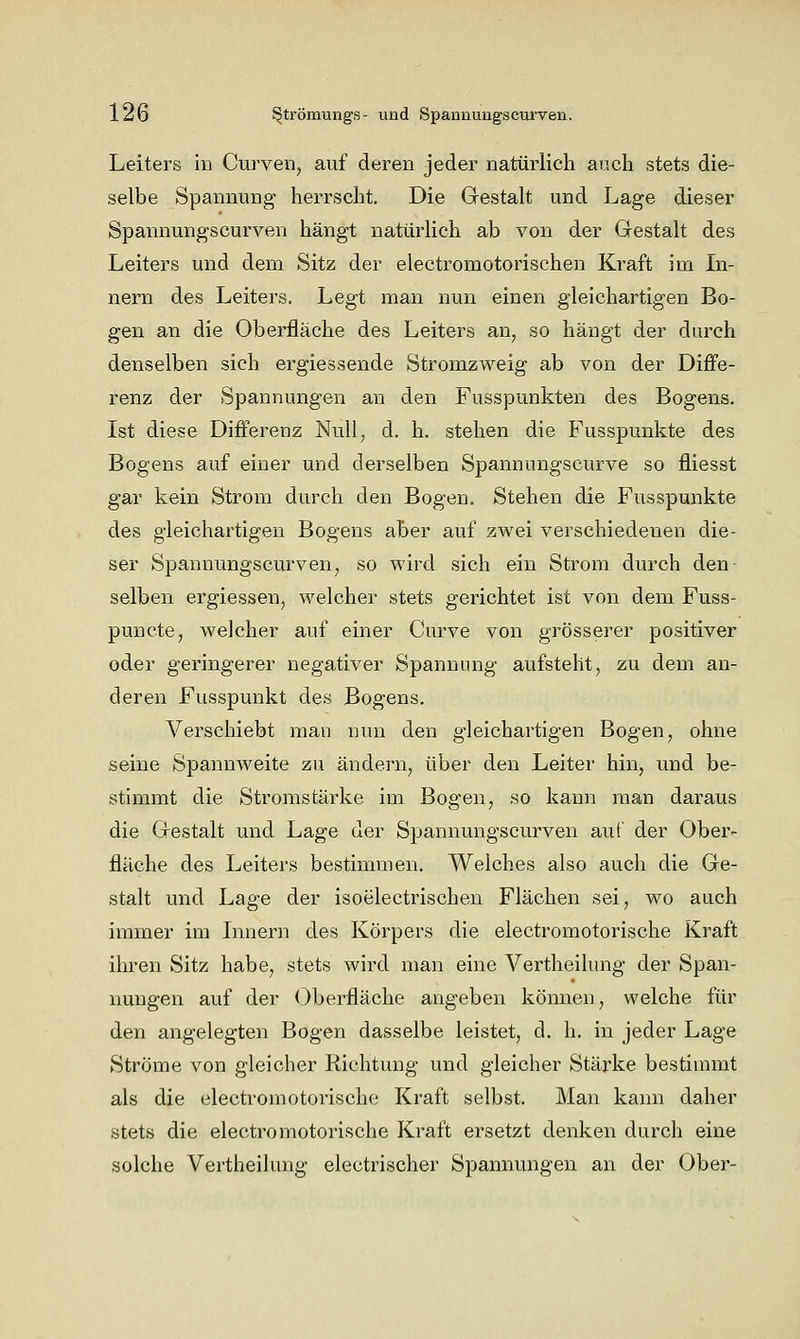 Leiters in Curven, auf deren jeder natürlich auch stets die- selbe Spannung herrscht. Die Grestalt und Lage dieser Spannungscurven hängt natürHch ab von der Gestalt des Leiters und dem Sitz der electromotorischen Kraft im In- nern des Leiters. Legt man nun einen gleichartigen Bo- gen an die Oberfläche des Leiters an, so hängt der durch denselben sich ergiessende Stromzweig ab von der Diffe- renz der Spannungen an den Fusspunkten des Bogens. Ist diese Differenz Null, d. h. stehen die Fusspunkte des Bogens auf einer und derselben Spannungscurve so fliesst gar kein Strom durch den Bogen. Stehen die Fusspunkte des gleichartigen Bogens aber auf zwei verschiedenen die- ser Spannungscurven, so wird sich ein Strom durch den- selben ergiessen, welcher stets gerichtet ist von dem Fuss- puncte, welcher auf einer Curve von grösserer positiver oder geringerer negativer Spannung aufsteht, zu dem an- deren Fusspunkt des Bogens. Verschiebt man nun den gleichartigen Bogen, ohne seine Spannweite zu ändern, über den Leiter hin, und be- stimmt die Stromstärke im Bogen, so kann man daraus die Grestalt und Lage der Spannungscurven auf der Ober- fläche des Leiters bestimmen. Welches also auch die Ge- stalt und Lage der isoelectrischen Flächen sei, wo auch immer im Innern des Körpers die electromotorische Kraft ihren Sitz habe, stets wird man eine Vertheilung der Span- nungen auf der (Oberfläche angeben kömien, welche für den angelegten Bogen dasselbe leistet, d. h. in jeder Lage Ströme von gleicher Richtung und gleicher Stärke bestimmt als die electromotorisch(i Kraft selbst. Man kann daher stets die electromotorische Kraft ersetzt denken durch eine solche Vertheilung electrischer Spannungen an der Ober-