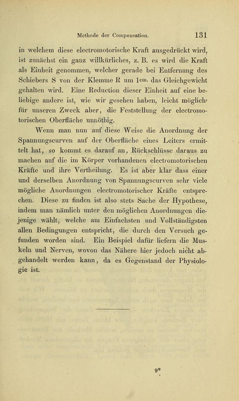 in welchem diese electromotorische Kraft ausgedrückt wird, ist zunächst ein ganz willkürliches, z. B. es wird die Kraft als Einheit genommen; welcher gerade bei Entfernung des Schiebers S von der Klemme R um 1cm. das Gleichgewicht gehalten wird. Eine Reduction dieser Einheit auf eine be- liebige andere ist, wie wir gesehen haben, leicht möglich' für unseren Zweck aber, die Feststellung der electromo- torischen Oberfläche unnöthig. Wenn man nun auf diese Weise die Anordnung der Spannungscurven auf der Oberfläche eines Leiters ermit- telt hat, so kommt es darauf an, Rückschlüsse daraus zu machen auf die im Körper vorhandenen electromotorischen Kräfte und ihre Vertheilung. Es ist aber klar dass einer und derselben Anordnung von Spannungscurven sehr viele mögliche Anordnungen electromotorischer Kräfte entspre- chen. Diese zu flndcn ist also stets Sache der Hypothese, indem man nämlich unter den möglichen Anordnungen die- jenige wählt, welche am Einfachsten und Vollständigsten allen Bedingungen entspricht, die durch den Versuch ge- funden worden sind. Ein Beispiel dafür liefern die Mus- keln und Nerven, wovon das Nähere hier jedoch nicht ab- gehandelt werden kann, da es Gegenstand der Physiolo- gie ist. 9*