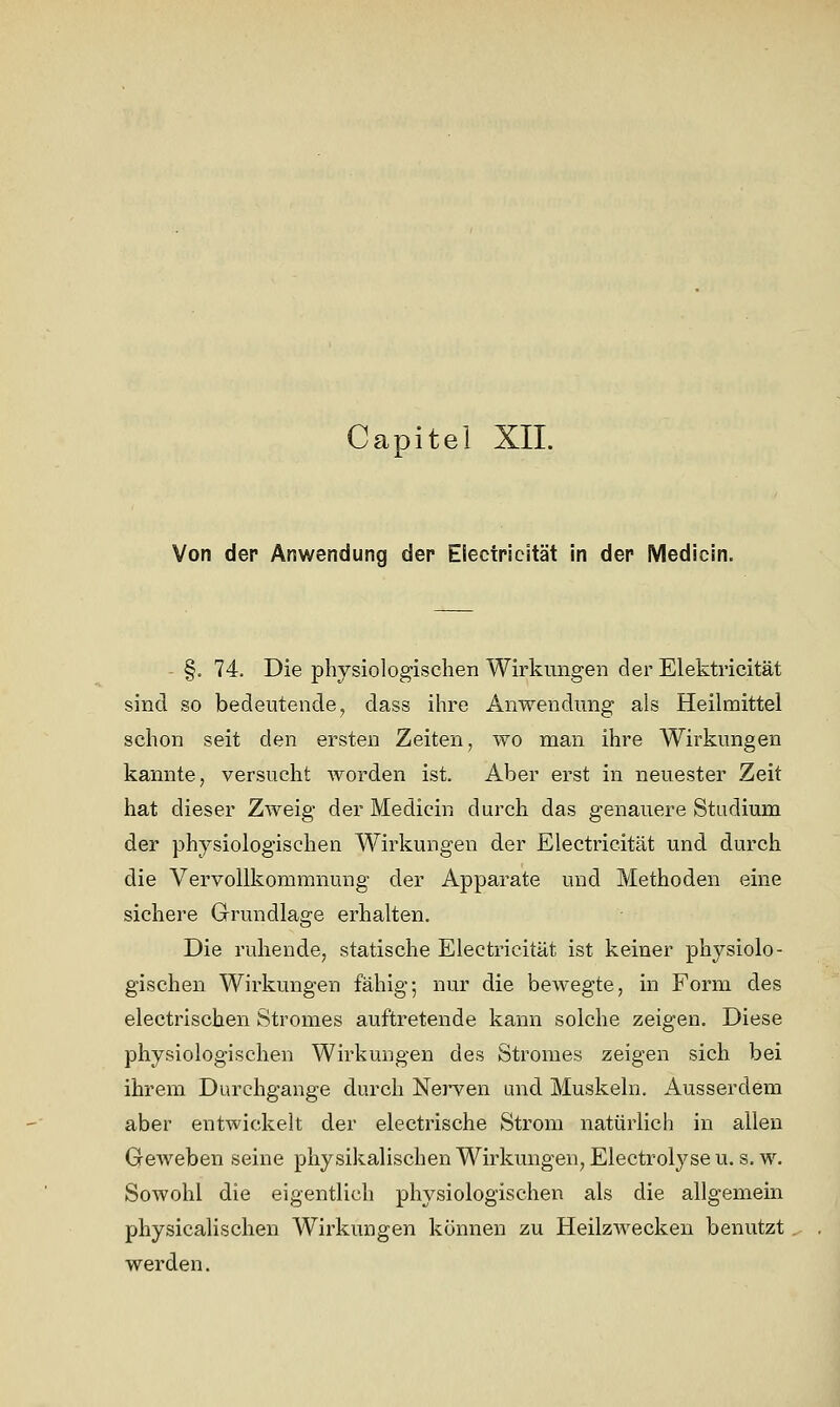 Capitel XII. Von der Anwendung der Electricität in der Medicin. §. 74. Die physiologischen Wirkungen der Elektricität sind so bedeutende, dass ihre Anwendung als Heilmittel schon seit den ersten Zeiten, wo man ihre Wii'kungen kannte, versucht worden ist. Aber erst in neuester Zeit hat dieser Zweig der Medicin durch das genauere Studium der physiologischen Wirkungen der Electricität und durch die Vervollkommnung der Apparate und Methoden eine sichere Grundlage erhalten. Die ruhende, statische Electricität ist keiner physiolo- gischen Wirkungen fähig; nur die bewegte, in Form des electrischen Stromes auftretende kann solche zeigen. Diese physiologischen Wirkungen des Stromes zeigen sich bei ihrem Durchgange durch Nerven und Muskeln. Ausserdem aber entwickelt der electrische Strom natürlich in allen Geweben seine physikalischenWirkmigen^Electrolyseu.s.w. Sowohl die eigentlich physiologischen als die allgemein physicalischen Wirkungen können zu Heilzwecken benutzt werden.