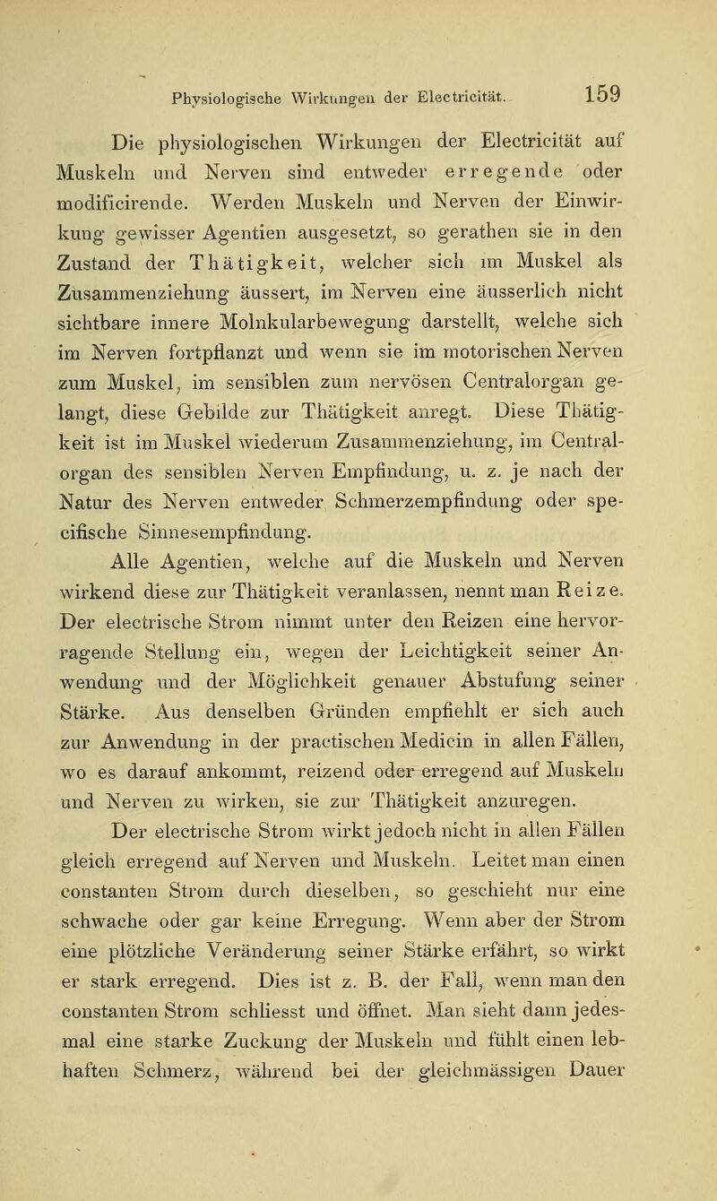 Die physiologischen Wirkungen der Electricität auf Muskeln und Nerven sind entweder erregende oder modificirende. Werden Muskeln und Nerven der Einwir- kung gewisser Agentien ausgesetzt, so gerathen sie in den Zustand der Thätigkeit, welcher sich im Muskel als Zusammenziehung äussert, im Nerven eine äusserlich nicht sichtbare innere Molnkularbewegung darstellt, welche sich im Nerven fortpflanzt und wenn sie im motorischen Nerven zum Muskel, im sensiblen zum nervösen Centralorgan ge- langt, diese Gebilde zur Thätigkeit anregt. Diese Thätig- keit ist im Muskel wiederum Zusammenziehung, im Central- organ des sensiblen Nerven Empfindung, u. z. je nach der Natur des Nerven entweder Schmerzempfindung oder spe- cifische Sinnesempfindung. Alle Agentien, welche auf die Muskeln und Nerven wirkend diese zur Thätigkeit veranlassen, nennt man Reize, Der electrische Strom nimmt unter den Reizen eine hervor- ragende Stellung ein, wegen der Leichtigkeit seiner An- wendung und der Möglichkeit genauer Abstufung seiner Stärke. Aus denselben Gründen empfiehlt er sich auch zur Anwendung in der practischen Medicin in allen Fällen, wo es darauf ankommt, reizend oder erregend auf Muskeln und Nerven zu wirken, sie zur Thätigkeit anzuregen. Der electrische Strom wirkt jedoch nicht in allen Fällen gleich erregend auf Nerven und Muskeln. Leitet man einen Constanten Strom durch dieselben, so geschieht nur eine schwache oder gar keine Erregung. Wenn aber der Strom eine plötzliche Veränderung seiner Stärke erfährt, so wirkt er stark erregend. Dies ist z. B. der Fall, wenn man den Constanten Strom schliesst und öffnet. Man sieht dann jedes- mal eine starke Zuckung der Muskeln und fühlt einen leb- haften Schmerz, während bei der gleichmässigen Dauer