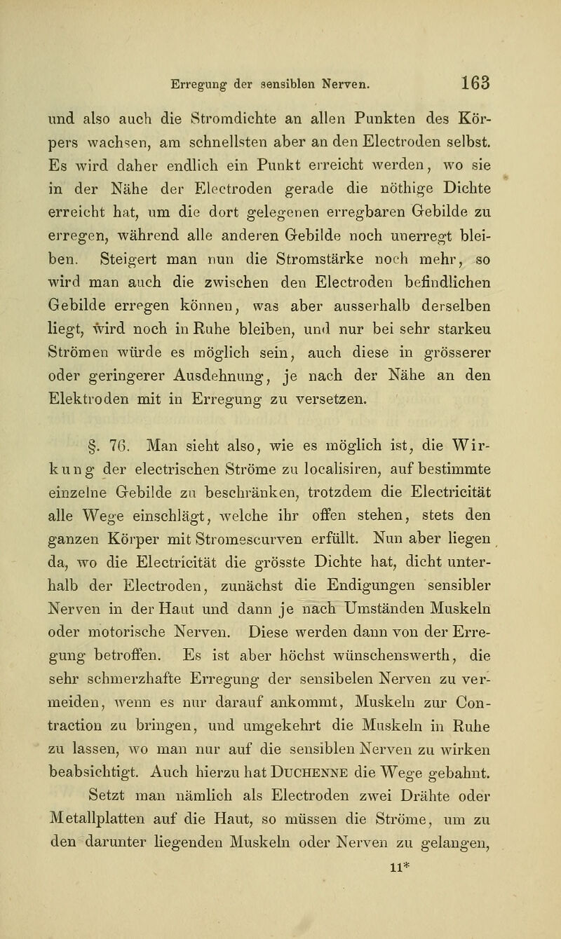 und also auch die Stromdichte an allen Punkten des Kör- pers wachsen, am schnellsten aber an den Electroden selbst. Es wird daher endlich ein Punkt erreicht werden, wo sie in der Nähe der Electroden gerade die nöthige Dichte erreicht hat, um die dort gelegenen erregbaren Gebilde zu erregen, während alle anderen Grebilde noch unerregt blei- ben. Steigert man nun die Stromstärke noch mehr, so wird man auch die zwischen den Electroden befindlichen Gebilde erregen können, was aber ausserhalb derselben liegt, wird noch in Ruhe bleiben, und nur bei sehr starkeu Strömen würde es möglich sein, auch diese in grösserer oder geringerer Ausdehnung, je nach der Nähe an den Elektroden mit in Erregung zu versetzen. §. 76. Man sieht also, wie es möglich ist, die Wir- kung der electrischen Ströme zu localisiren, auf bestimmte einzelne Gebilde zu beschränken, trotzdem die Electricität alle Wege einschlägt, Avelche ihr ofPen stehen, stets den ganzen Körper mit Stromescurven erfüllt. Nun aber liegen da, wo die Electricität die grösste Dichte hat, dicht unter- halb der Electroden, zunächst die Endigungen sensibler Nerven in der Haut und dann je nach Umständen Muskeln oder motorische Nerven. Diese werden dann von der Erre- gung betroffen. Es ist aber höchst wünschenswerth, die sehr schmerzhafte Erregung der sensibelen Nerven zu ver- meiden, wenn es nur darauf ankommt, Muskeln zur Con- traction zu bringen, und umgekehrt die Muskeln in Ruhe zu lassen, wo man nur auf die sensiblen Nerven zu wirken beabsichtigt. Auch hierzu hat Duchenne die Wege gebahnt. Setzt man nämlich als Electroden zwei Drähte oder Metallplatten auf die Haut, so müssen die Ströme, um zu den darunter liegenden Muskeln oder Nerven zu gelangen, 11*