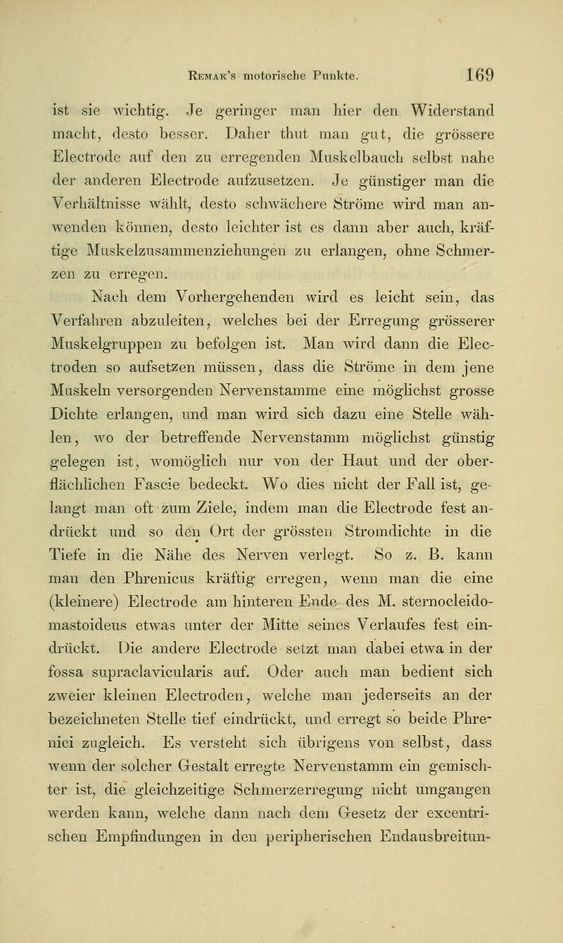 ist sie wichtig. Je geringer man hier den Widerstand macht, desto besser. Daher thiit man gut, die grössere Electrode auf den zu erregenden Musi^elbauch selbst nahe der anderen Electrode aufzusetzen. Je günstiger man die Verhältnisse wählt, desto schwächere Ströme wird man an- wenden können, desto leichter ist es dann aber auch, kräf- tige Muskelzusammenziehungen zu erlangen, ohne Schmer- zen zu erregen. Nach dem Vorhergehenden wird es leicht sein, das Verfahren abzuleiten, welches bei der Erregung grösserer Muskelgruppen zu befolgen ist. Man wird dann die Elec- troden so aufsetzen müssen, dass die Ströme in dem jene Muskeln versorgenden Nervenstamme eine möglichst grosse Dichte erlangen, und man wird sich dazu eine Stelle wäh- len, wo der betreffende Nervenstamm möglichst günstig gelegen ist, womöglich nur von der Haut und der ober- flächlichen Fascie bedeckt. Wo dies nicht der Fall ist, ge- langt man oft zum Ziele, indem man die Electrode fest an- drückt und so den (3rt der grössten Stromdichte in die Tiefe in die Nähe des Nerven verlegt. So z. B. kann man den Phrenicus kräftig erregen, wenn man die eine (kleinere) Electrode am hinteren Ende des M. sternocleido- mastoideus etwas unter der Mitte seines Verlaufes fest ein- drückt. Die andere Electrode setzt man dabei etwa in der fossa supraclavicularis auf. Oder auch man bedient sich zweier kleinen Electroden, welche man jederseits an der bezeichneten Stelle tief eindrückt, und erregt so beide Phre- nici zugleich. Es versteht sich übrigens von selbst, dass wenn der solcher Gestalt erregte Nervenstamm ein gemisch- ter ist, die gleichzeitige Schmerzerregung nicht umgangen werden kann, welche dann nach dem Gesetz der excentri- schen Empfindungen in den peripherischen Endausbreitun-