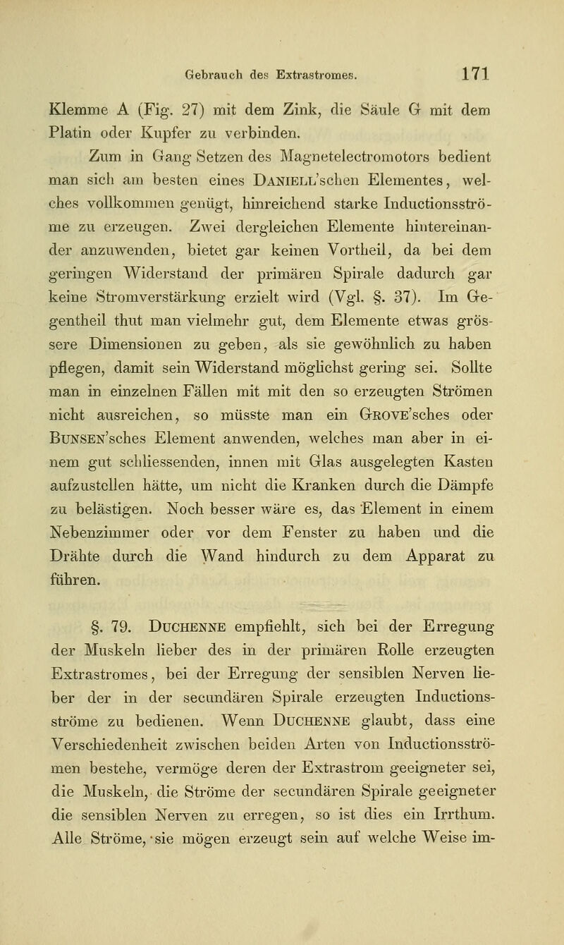 Klemme A (Fig. 27) mit dem Zink, die Säule G mit dem Platin oder Kupfer zu verbinden. Zum in Gang Setzen des Magnetelectromotors bedient man sich ain besten eines DANiELL'schen Elementes, wel- ches vollkommen genügt, hinreichend starke Inductionsströ- me zu erzeugen. Zwei dergleichen Elemente hintereinan- der anzuwenden, bietet gar keinen Vortheil, da bei dem geringen Widerstand der primären Spirale dadurch gar keine Stromverstärkung erzielt wird (Vgl. §. 37). Im Ge- gentheil thut man vielmehr gut, dem Elemente etwas grös- sere Dimensionen zu geben, als sie gewöhnlich zu haben pflegen, damit sein Widerstand möglichst gering sei. Sollte man in einzelnen FäUen mit mit den so erzeugten Strömen nicht ausreichen, so müsste man ein GROVE'sches oder BuNSEN'sches Element anwenden, welches man aber in ei- nem gut schliessenden, innen mit Glas ausgelegten Kasten aufzustellen hätte, um nicht die Kranken durch die Dämpfe zu belästigen. Noch besser wäre es, das Element in einem Nebenzimmer oder vor dem Fenster zu haben und die Drähte durch die Wand hindurch zu dem Apparat zu führen. §. 79. Duchenne empfiehlt, sich bei der Erregung der Muskeln lieber des in der primären Rolle erzeugten Extrastromes, bei der Erregung der sensiblen Nerven lie- ber der in der secundären Spirale erzeugten Inductions- ströme zu bedienen. Wenn Duchenne glaubt, dass eine Verschiedenheit zwischen beiden Arten von Inductionsströ- men bestehe, vermöge deren der Extrastrom geeigneter sei, die Muskeln, die Ströme der secundären Spirale geeigneter die sensiblen Nerven zu erregen, so ist dies ein Irrthum. Alle Sti'öme, • sie mögen erzeugt sein auf welche Weise im-