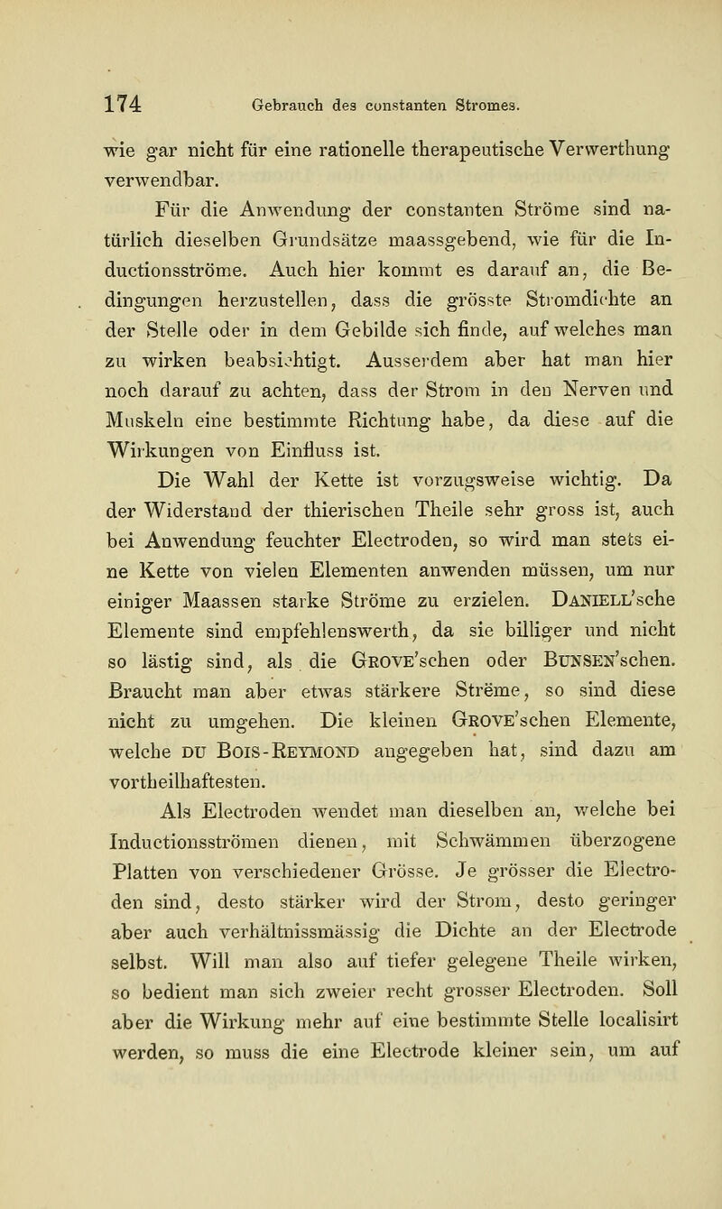 wie gar nicht für eine rationelle therapeutische Vervverthung verwendbar. Für die Anwendung der constanten Ströme sind na- türlich dieselben Grundsätze maassgebend, wie für die In- ductionsströme. Auch hier kommt es darauf an, die Be- dingungen herzustellen, dass die grösste Stromdichte an der Stelle oder in dem Gebilde sich finde, auf welches man zu wirken beabsichtigt. Aussei'dem aber hat man hier noch darauf zu achten, dass der Strom in den Nerven und Muskeln eine bestimmte Richtung habe, da diese auf die Wirkungen von Einfiuss ist. Die Wahl der Kette ist vorzugsweise wichtig. Da der Widerstand der thierischen Theile sehr gross ist, auch bei Anwendung feuchter Electroden, so wird man stets ei- ne Kette von vielen Elementen anwenden müssen, um nur einiger Maassen starke Ströme zu erzielen. DANlELL'sche Elemente sind empfehlenswerth, da sie billiger und nicht so lästig sind, als die GROVE'schen oder BüNSEN'schen. Braucht man aber etwas stärkere Streme, so sind diese nicht zu umgehen. Die kleinen GROVE'schen Elemente, welche du Bois-Reymond angegeben hat, sind dazu am vortheilhaftesten. Als Electroden wendet man dieselben an, v/elche bei Inductionsströmen dienen, mit Schwämmen überzogene Platten von verschiedener Grösse. Je grösser die Electro- den sind, desto stärker wird der Strom, desto geringer aber auch verhältnissmässig die Dichte an der Electrode selbst. Will man also auf tiefer gelegene Theile wirken, so bedient man sich zweier recht grosser Electroden. Soll aber die Wirkung mehr auf eine bestimmte Stelle localisirt werden, so muss die eine Electrode kleiner sein, um auf