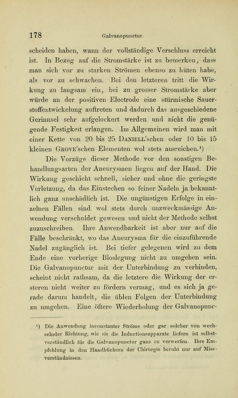 scheiden haben, wann der vollständige Verschluss erreicht ist. In Bezug auf die Stromstärke ist zu bemerken, dass man sich vor zu starken Strömen ebenso zu hüten habe, als vor zu schwachen. Bei den letzteren tritt die Wir- kung zu langsam ein, bei zu grosser Stromstärke aber würde an der positiven Electrode eine stürmische Sauer- stoffe ntwickelung auftreten und dadurch das ausgeschiedene Grerinnsel sehr aufgelockert werden und nicht die genü- gende Festigkeit erlangen. Im Allgemeinen wird man mit einer Kette von 20 bis 25 DANiELL'schen oder 10 bis 15 kleinen GROVE'schen Elementen wol stets ausreichen.') Die Vorzüge dieser Methode vor den sonstigen Be- handlungsarten der Aneurysmen liegen auf der Hand. Die Wirkung geschieht schnell, sicher und ohne die geringste Verletzung, da das Einstechen so feiner Nadeln ja bekannt- lich ganz unschädlich ist. Die ungünstigen Erfolge in ein- zelnen Fällen sind avoI stets durch unzweckmässige An- wendung verschuldet gewesen und nicht der Methode selbst zuzuschreiben. Ihre Anwendbarkeit ist aber nur auf die Fälle beschränkt, wo das Aneurysma für die einzuführende Nadel zugänglich ist. Bei tiefer gelegenen wird zu dem Ende eine vorherige Bloslegung nicht zu umgehen sein. Die Galvanopunctur mit der Unterbindung zu verbinden, scheint nicht rathsam, da die letztere die Wirkung der er- steren nicht weiter zu fördern vermag, und es sich ja ge- rade darum handelt, die üblen Folgen der Unterbindung zu umgehen. Eine öftere Wiederholung der Galvanopunc- ') Die Anwendung' inconstanter Ströme oder gar solcher von wech- selnder Richtung, wie sie die Inductionsapparate liefern ist selbst- verständlich für die Galvanopunctur ganz zu verwerfen. Ihre Em- pfehlung in den Handbüchern der Chirurgie beruht nur auf Miss- verständnissen.