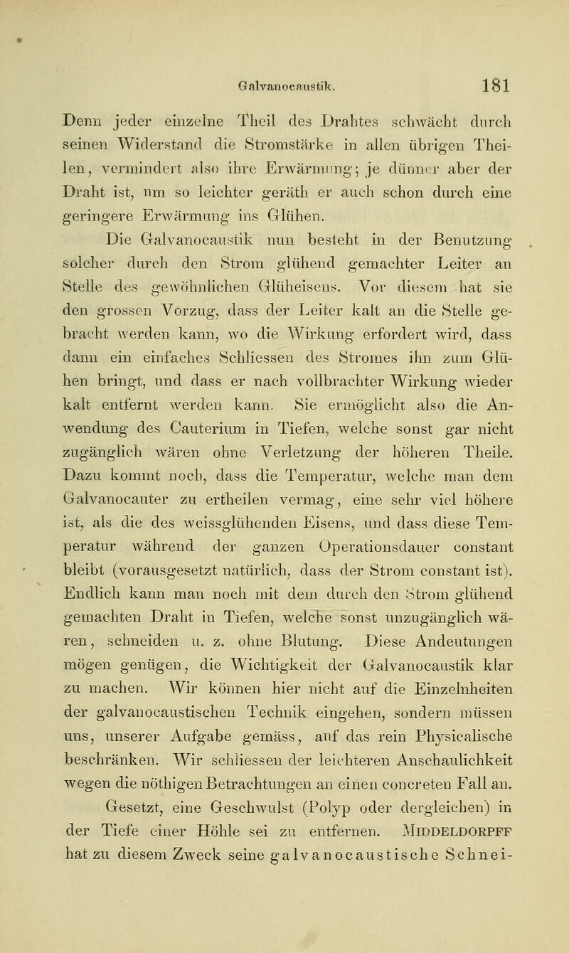 Demi jeder einzelne Theil des Drahtes schwächt durch seinen Widerstand die Stromstärke in allen übrigen Thei- len, vermindert nlso ihre Erwärninng; je diinrn r aber der Draht ist^ nm so leichter geräth er auch schon durch eine geringere Erwärmung ins Glühen. Die Galvanocaustik nun besteht in der Benutzung solcher durch den Strom glühend gemachter Leiter an Stelle des gewöhnUchen Glüheisens. Vor diesem hat sie den grossen Vorzug, dass der Leiter kalt an die Stelle ge- bracht werden kann, wo die Wirkung erfordert wird, dass dann ein einfaches Schliessen des Stromes ihn zum Glü- hen bringt, und dass er nach vollbrachter Wirkung wieder kalt entfernt werden kann. Sie ermöglicht also die An- wendung des Cauterium in Tiefen, welche sonst gar nicht zugänglich Avären ohne Verletzung der höheren Theile. Dazu kommt noch, dass die Temperatur, welche man dem Galvanocauter zu ertheilen vermag, eine sehr viel höhere ist, als die des weissglühenden Eisens, und dass diese Tem- peratur während der ganzen Operationsdauer constant bleibt (vorausgesetzt natürlich, dass der Strom constant ist). Endlich kann man noch mit dem durch den Strom glühend gemachten Draht in Tiefen, welche sonst unzugänglich wä- ren , schneiden u, z. ohne Blutung. Diese Andeutungen mögen genügen, die Wichtigkeit der Galvanocaustik klar zu machen. Wir können hier nicht auf die Einzelnheiten der galvanocaustischeu Technik eingehen, sondern müssen uns, unserer Aufgabe gemäss, auf das rein Physicalische beschränken. Wir schliessen der leichteren Anschaulichkeit wegen die nöthigenBetrachtungen an einen concreten Fall an. Gesetzt, eine Geschwulst (Polyp oder dergleichen) in der Tiefe einer Höhle sei zu entfernen. Middeldoepff hat zu diesem Zweck seine galvanocaustische Schnei-