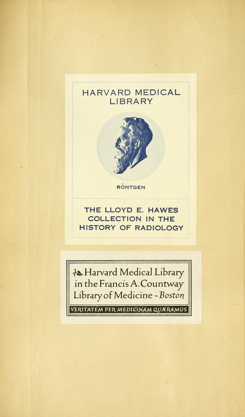 HARVARD MEDICAL LIBRARY RÖNTGEN THE LLOYD E. HAWES COLLECTION IN THE HISTORY OF RADIOLOGY «^Harvard Medical Library in the Francis A. Countway Library of Medicine -Boston VERITATEM PERMEDicrjsTAM QSJMRÄMUS