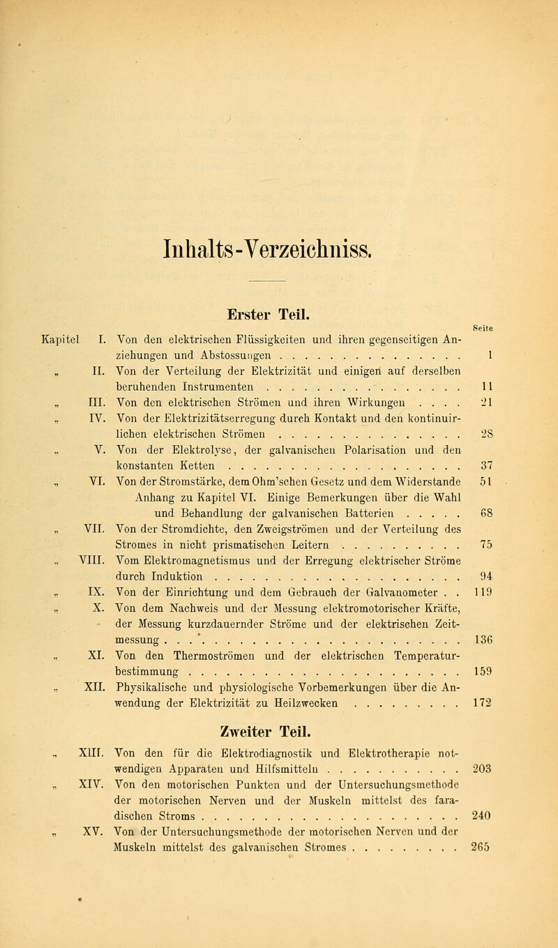 Inhalts - Verzeichniss. Erster Teil. Seite Kapitel I. Von den elektrischen Flüssigkeiten und ihren gegenseitigen An- ziehungen und Abstossuiigen 1 „ IL Von der Verteilung der Elektrizität und einigen auf derselben beruhenden Instrumenten 11 „ III. Von den elektrischen Strömen und ihren Wirkungen .... 21 „ IV. Von der Elektrizitätserregung durch Kontakt und den kontinuir- lichen elektrischen Strömen 28 „ V. Von der Elektrolyse, der galvanischen Polarisation und den konstanten Ketten 37 „ VI. Von der Stromstärke, dem Ohm'schen Gesetz und dem Widerstände 51 Anhang zu Kapitel VI. Einige Bemerkungen über die Wahl und Behandlung der galvanischen Batterien 68 „ VII. Von der Stromdichte, den Zweigströmen und der Verteilung des Stromes in nicht prismatischen Leitern 75 VIII. Vom Elektromagnetismus und der Erregung elektrischer Ströme durch Induktion 94 „ IX. Von der Einrichtung und dem Gebrauch der Galvanometer . . 119 „ X. Von dem Nachweis und der Messung elektromotorischer Kräfte, der Messung kurzdauernder Ströme und der elektrischen Zeit- messung , . . ' 136 „ XL Von den Thermoströmen und der elektrischen Temperatur- bestimmung 159 „ XII. Physikalische und physiologische Vorbemerkungen über die An- wendung der Elektrizität zu Heilzwecken 172 Zweiter Teil. ., XIIL Von den für die Elektrodiagnostik und Elektrotherapie not- wendigen Apparaten und Hilfsmitteln 203 „ XIV. Von den motorischen Punkten und der Untersuchungsmethode der motorischen Nerven und der Muskeln mittelst des fara- dischen Stroms 240 „ XV. Von der Untersuchungsmethode der motorischen Nerven und der Muskeln mittelst des galvanischen Stromes 265