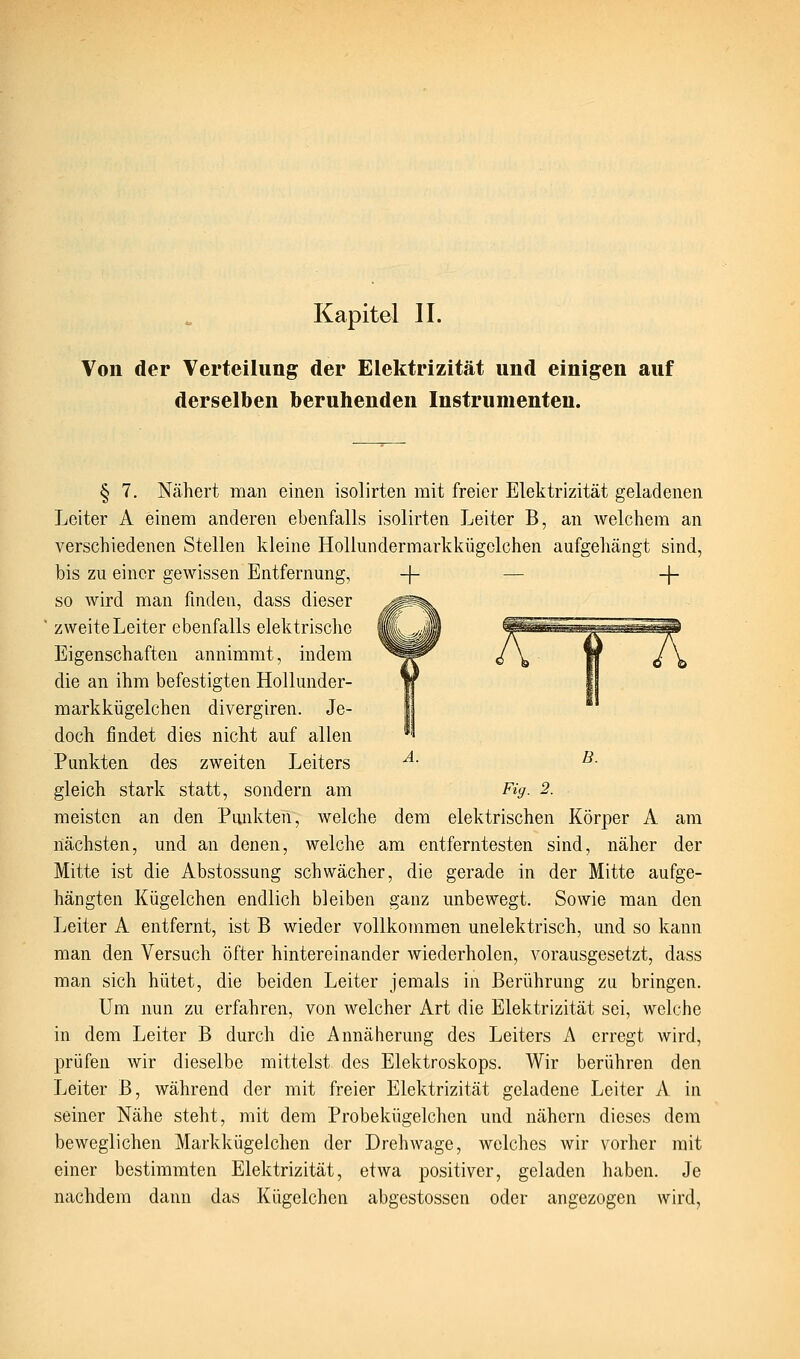 Von der Verteilung der Elektrizität und einigen auf derselben beruhenden Instrumenten. § 7. Nähert man einen isolirten mit freier Elektrizität geladenen Leiter A einem anderen ebenfalls isolirten Leiter B, an welchem an verschiedenen Stellen kleine HoUundermarkkügelchen aufgehängt sind, bis zu einer gewissen Entfernung, so wird man finden, dass dieser zweite Leiter ebenfalls elektrische Eigenschaften annimmt, indem die an ihm befestigten HoUunder- markkügelchen divergiren. Je- doch findet dies nicht auf allen Punkten des zweiten Leiters gleich stark statt, sondern am + B. Fig. 2. meisten an den Punkten, welche dem elektrischen Körper A am nächsten, und an denen, welche am entferntesten sind, näher der Mitte ist die Abstossung schwächer, die gerade in der Mitte aufge- hängten Kügelchen endlich bleiben ganz unbewegt. Sowie man den Leiter A entfernt, ist B wieder vollkommen unelektrisch, und so kann man den Versuch öfter hintereinander wiederholen, vorausgesetzt, dass man sich hütet, die beiden Leiter jemals in Berührung zu bringen. Um nun zu erfahren, von welcher Art die Elektrizität sei, welche in dem Leiter B durch die Annäherung des Leiters A erregt wird, prüfen wir dieselbe mittelst des Elektroskops. Wir berühren den Leiter B, während der mit freier Elektrizität geladene Leiter A in seiner Nähe steht, mit dem Probekügelchen und nähern dieses dem beweglichen Markkügelchen der Drehwage, welches wir vorher mit einer bestimmten Elektrizität, etwa positiver, geladen haben. Je nachdem dann das Kügelchen abgestosscn oder angezogen wird,