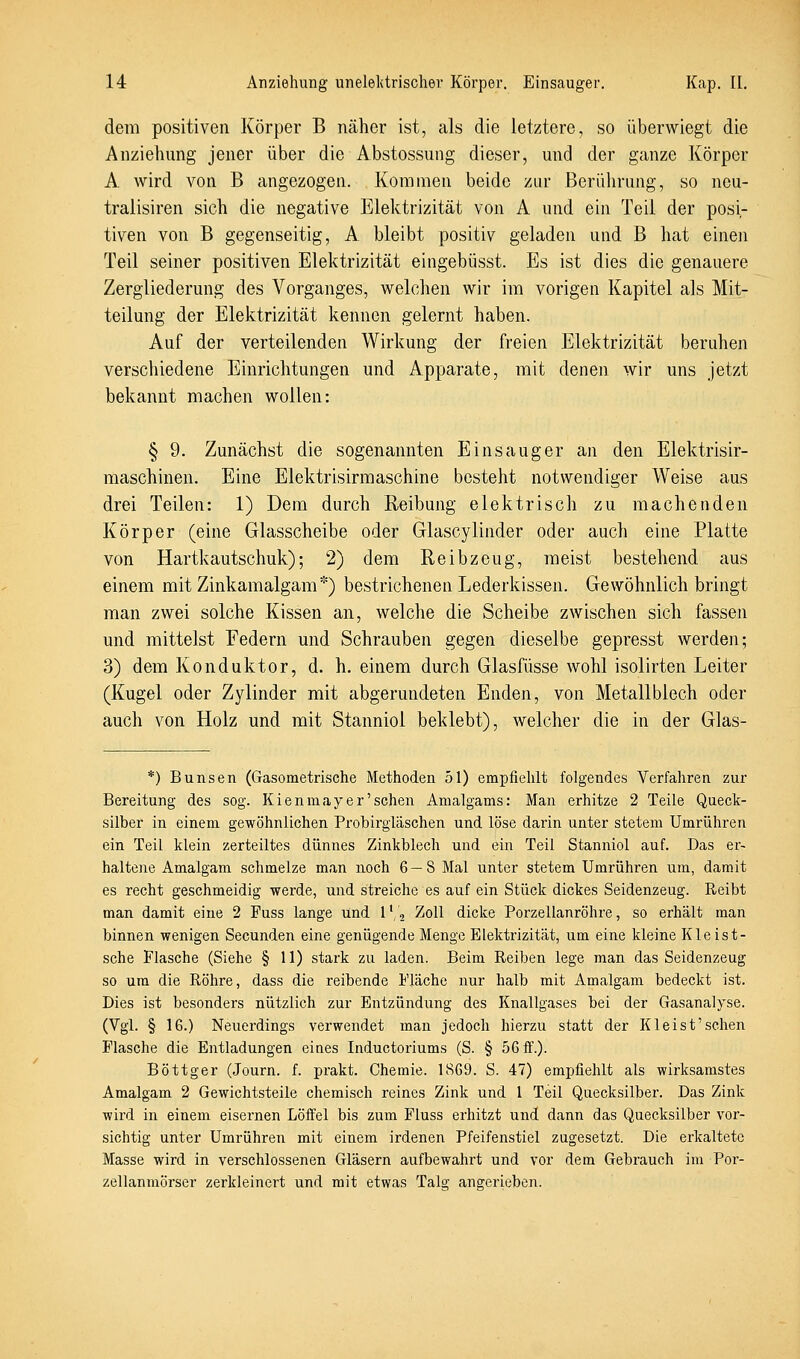 dem positiven Körper B näher ist, als die letztere, so überwiegt die Anziehung jener über die Abstossung dieser, und der ganze Körper A wird von B angezogen. Kommen beide zur Berührung, so neu- tralisiren sich die negative Elektrizität von A und ein Teil der posi- tiven von B gegenseitig, A bleibt positiv geladen und B hat einen Teil seiner positiven Elektrizität eingebüsst. Es ist dies die genauere Zergliederung des Vorganges, welchen wir im vorigen Kapitel als Mit- teilung der Elektrizität kennen gelernt haben. Auf der verteilenden Wirkung der freien Elektrizität beruhen verschiedene Einrichtungen und Apparate, mit denen wir uns jetzt bekannt machen wollen: § 9. Zunächst die sogenannten Einsauger an den Elektrisir- maschinen. Eine Elektrisirmaschine besteht notwendiger Weise aus drei Teilen: 1) Dem durch Reibung elektrisch zu machenden Körper (eine Glasscheibe oder Glascylinder oder auch eine Platte von Hartkautschuk); 2) dem Reibzeug, meist bestehend aus einem mit Zinkamalgam*) bestrichenen Lederkissen. Gewöhnlich bringt man zwei solche Kissen an, welche die Scheibe zwischen sich fassen und mittelst Federn und Schrauben gegen dieselbe gepresst werden; 3) dem Konduktor, d. h. einem durch Glasfüsse wohl isolirten Leiter (Kugel oder Zylinder mit abgerundeten Enden, von Metallblech oder auch von Holz und mit Stanniol beklebt), welcher die in der Glas- *) Bunsen (Gasometrische Methoden 51) empfiehlt folgendes Verfahren zur Bereitung des sog. Kienmayer'sehen Amalgams: Man erhitze 2 Teile Queck- silber in einem gewöhnlichen Probirgläschen und löse darin unter stetem Umrühren ein Teil klein zerteiltes dünnes Zinkblech und ein Teil Stanniol auf. Das er- haltene Amalgam schmelze man noch 6—8 Mal unter stetem Umrühren um, damit es recht geschmeidig werde, und streiche es auf ein Stück dickes Seidenzeug. Reibt man damit eine 2 Fuss lange und l'/j Zoll dicke Porzellanröhre, so erhält man binnen wenigen Secunden eine genügende Menge Elektrizität, um eine kleine Kleist- sche Flasche (Siehe § 11) stark zu laden. Beim Reiben lege man das Seidenzeug so um die Röhre, dass die reibende Fläche nur halb mit Amalgam bedeckt ist. Dies ist besonders nützlich zur Entzündung des Knallgases bei der Gasanalyse. (Vgl. § 16.) Neuerdings verwendet man jedoch hierzu statt der Kleist'sehen Flasche die Entladungen eines Inductoriums (S. § 56 ff.). Böttger (Journ. f. prakt. Chemie. 1869. S. 47) empfiehlt als wirksamstes Amalgam 2 Gewichtsteile chemisch reines Zink und 1 Teil Quecksilber. Das Zink wird in einem eisernen Löffel bis zum Fluss erhitzt und dann das Quecksilber vor- sichtig unter Umrühren mit einem irdenen Pfeifenstiel zugesetzt. Die erkaltete Masse wird in verschlossenen Gläsern aufbewahrt und vor dem Gebrauch im Por- zellanmörser zerkleinert und mit etwas Talg angerieben.
