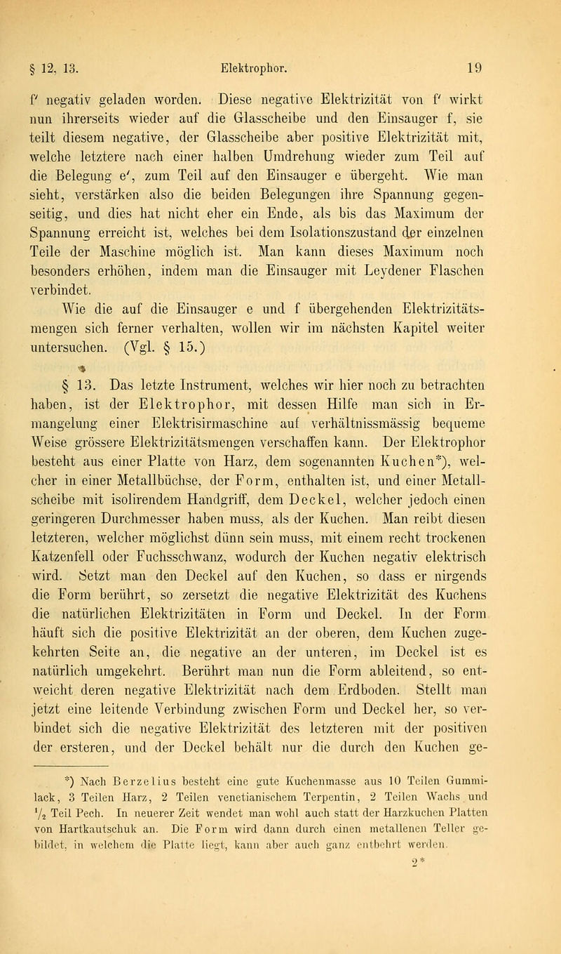 f negativ geladen worden. Diese negative Elelttrizität von f wirkt nun ihrerseits wieder auf die Glasscheibe und den Einsauger f, sie teilt diesem negative, der Glasscheibe aber positive Elektrizität mit, welche letztere nach einer halben Umdrehung wieder zum Teil auf die Belegung e', zum Teil auf den Einsauger e übergeht. A¥ie man sieht, verstärken also die beiden Belegungen ihre Spannung gegen- seitig, und dies hat nicht eher ein Ende, als bis das Maxiraum der Spannung erreicht ist, welches bei dem Isolationszustand der einzelnen Teile der Maschine möglich ist. Man kann dieses Maximum noch besonders erhöhen, indem man die Einsauger mit Leydener Flaschen verbindet. Wie die auf die Einsauger e und f übergehenden Elektrizitäts- mengen sich ferner verhalten, wollen wir im nächsten Kapitel weiter untersuchen. (Vgl. § 15.) § 13. Das letzte Instrument, welches wir hier noch zu betrachten haben, ist der Elektrophor, mit dessen Hilfe man sich in Er- mangelung einer Elektrisirmaschine auf verhältnissmässig bequeme Weise grössere Elektrizitätsmengen verschaffen kann. Der Elektrophor besteht aus einer Platte von Harz, dem sogenannten Kuchen*), wel- cher in einer Metallbüchse, der Form, enthalten ist, und einer Metail- scheibe mit isolirendem Handgriff, dem Deckel, welcher jedoch einen geringeren Durchmesser haben muss, als der Kuchen. Man reibt diesen letzteren, welcher möglichst dünn sein muss, mit einem recht trockenen Katzenfell oder Fuchsschwanz, wodurch der Kuchen negativ elektrisch wird. Setzt man den Deckel auf den Kuchen, so dass er nirgends die Form berührt, so zersetzt die negative Elektrizität des Kuchens die natürlichen Elektrizitäten in Form und Deckel. In der Form häuft sich die positive Elektrizität an der oberen, dem Kuchen zuge- kehrten Seite an, die negative an der unteren, im Deckel ist es natürlich umgekehrt. Berührt man nun die Form ableitend, so ent- weicht deren negative Elektrizität nach dem Erdboden. Stellt man jetzt eine leitende Verbindung zwischen Form und Deckel her, so ver- bindet sich die negative Elektrizität des letzteren mit der positiven der ersteren, und der Deckel behält nur die durch den Kuchen ge- *) Nach Berzelius besteht eine gute Kuchenmasse aus 10 Teilen Gummi- lack, 3 Teilen Harz, 2 Teilen venetianischem Terpentin, 2 Teilen Wachs und 72 Teil Pech. In neuerer Zeit wendet man wohl auch statt der Harzkuchen Platten von Hartkautschuk an. Die Form wird dann durch einen metallenen Teller ge- bildet, in welchem die Platte lient, kann aber auch ganz onlbohrt werden. <.) *