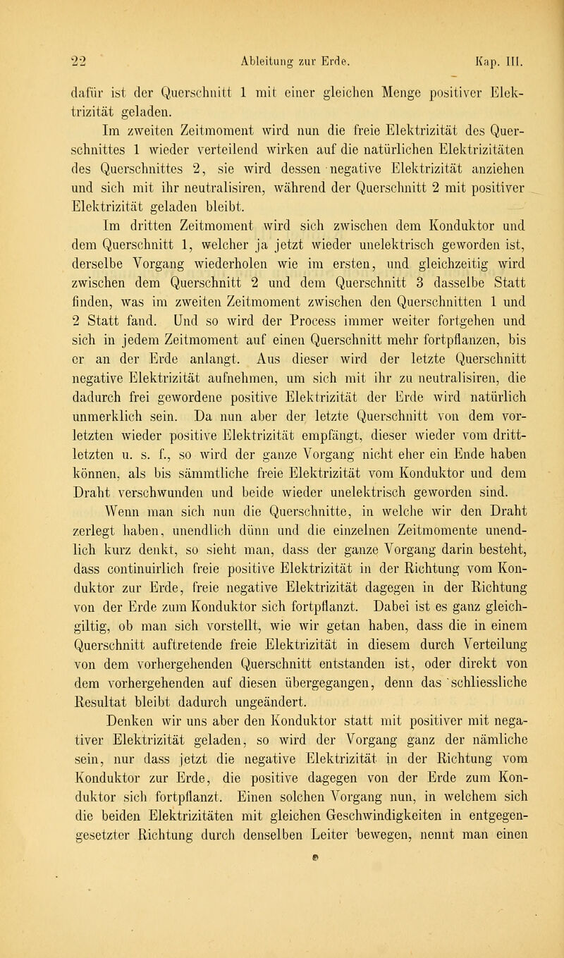 dafür ist der Querschnitt 1 mit einer gleiciien Menge positiver Elek- trizität geladen. Im zweiten Zeitmoment wird nun die freie Elektrizität des Quer- schnittes 1 wieder verteilend wirken auf die natürlichen Elektrizitäten des Querschnittes 2, sie wird dessen negative Elektrizität anziehen und sich mit ihr neutralisiren, während der Querschnitt 2 mit positiver Elektrizität geladen bleibt. Im dritten Zeitmoment wird sich zwischen dem Konduktor und dem Querschnitt 1, welcher ja jetzt wieder unelektrisch geworden ist, derselbe Vorgang wiederholen wie im ersten, und gleichzeitig wird zwischen dem Querschnitt 2 imd dem Querschnitt 3 dasselbe Statt finden, was im zweiten Zeitmoment zwischen den Querschnitten 1 und 2 Statt fand. Und so wird der Process immer weiter fortgehen und sich in jedem Zeitmoment auf einen Querschnitt mehr fortpflanzen, bis er an der Erde anlangt. Aus dieser wird der letzte Querschnitt negative Elektrizität aufnehmen, um sich mit ihr zu neutralisiren, die dadurch frei gewordene positive Elektrizität der Erde wird natürlich unmerklich sein. Da nun aber der letzte Querschnitt von dem vor- letzten wieder positive Elektrizität empßingt, dieser wieder vom dritt- letzten u. s. f., so wird der ganze Vorgang nicht eher ein Ende haben können, als bis sämmtliche freie Elektrizität vom Konduktor und dem Draht verschwunden und beide wieder unelektrisch geworden sind. Wenn man sich imn die Querschnitte, in welche wir den Draht zerlegt haben, unendlich dünn und die einzelnen Zeitmomente unend- lich kurz denkt, so sieht man, dass der ganze Vorgang darin besteht, dass continuirlich freie positive Elektrizität in der Richtung vom Kon- duktor zur Erde, freie negative Elektrizität dagegen in der Richtung von der Erde zum Konduktor sich fortpflanzt. Dabei ist es ganz gleich- giltig, ob man sich vorstellt, wie wir getan haben, dass die in einem Querschnitt auftretende freie Elektrizität in diesem durch Verteilung von dem vorhergehenden Querschnitt entstanden ist, oder direkt von dem vorhergehenden auf diesen übergegangen, denn das schliessliche Resultat bleibt dadurch ungeändert. Denken wir mis aber den Konduktor statt mit positiver mit nega- tiver Elektrizität geladen, so wird der Vorgang ganz der nämliche sein, nur dass jetzt die negative Elektrizität in der Richtung vom Konduktor zur Erde, die positive dagegen von der Erde zum Kon- duktor sich fortpflanzt. Einen solchen Vorgang nun, in welchem sich die beiden Elektrizitäten mit gleichen Geschwindigkeiten in entgegen- gesetzter Richtung durch denselben Leiter bewegen, nennt man einen