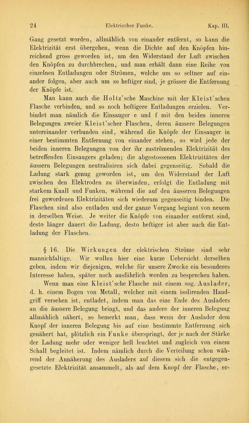 Gang gesetzt worden, allmählich von einander entfernt, so kann die Elektrizität erst übergehen, wenn die Dichte auf den Knöpfen hin- reichend gross geworden ist, um den Widerstand der Luft zwischen den Knöpfen zu durchbrechen, und man erhält dann eine Reihe von einzelnen Entladungen oder Strömen, welche um so seltner auf ein- ander folgen, aber auch um so heftiger sind, je grösser die Entfernung der Knöpfe ist. Man kann auch die Holtz'sche Maschine mit der Klei st'sehen Flasche verbinden, und so noch heftigere Entladungen erzielen. Ver- bindet man nämlich die Einsauger e und f mit den beiden inneren Belegungen zweier Kl eist'scher Flaschen, deren äussere Belegungen untereinander verbunden sind, während die Knöpfe der Einsauger in einer bestimmten Entfernung von einander stehen, so wird jede der beiden inneren Belegungen von der ihr zuströmenden Elektrizität des betreffenden Einsaugers geladen; die abgestossenen Elektrizitäten der äussern Belegungen neutralisiren sich dabei gegenseitig. Sobald die Ladung stark genug geworden ist, um den Widerstand der Luft zwischen den Elektroden zu überwinden, erfolgt die Entladung mit starkem Knall und Funken, während die auf den äusseren Belegungen frei gewordenen Elektrizitäten sich wiederum gegenseitig binden. Die Flaschen sind also entladen und der ganze Vorgang beginnt von neuem in derselben Weise. Je weiter die Knöpfe von einander entfernt sind, desto länger dauert die Ladung, desto heftiger ist aber auch die Ent- ladung der Flaschen. § 16. Die Wirkungen der elektrischen Ströme sind sehr mannichfaltige. Wir wollen hier eine kurze Uebersicht derselben geben, indem wir diejenigen, welche für unsere Zwecke ein besonderes Interesse haben, später noch ausführlich werden zu besprechen haben. Wenn man eine Kleist'sehe Flasche mit einem sog. Auslader, d. h. einem Bogen von Metall, welcher mit einem isolirenden Hand- griff versehen ist, entladet, indem man das eine Ende des Ausladers an die äussere Belegung bringt, und das andere der inneren Belegung allmählich nähert, so bemerkt man, dass wenn der Auslader dem Knopf der inneren Belegung bis auf eine bestimmte Entfernung sich genähert hat, plötzlich ein Funke überspringt, der je nach der Stärke der Ladung mehr oder weniger hell leuchtet und zugleich von einem Schall begleitet ist. Indem nämlich durch die Verteilung schon wäh- rend der Annäherung des Ausladers auf diesem sich die entgegen- gesetzte Elektrizität ansammelt, als auf dem Knopf der Flasche, er-