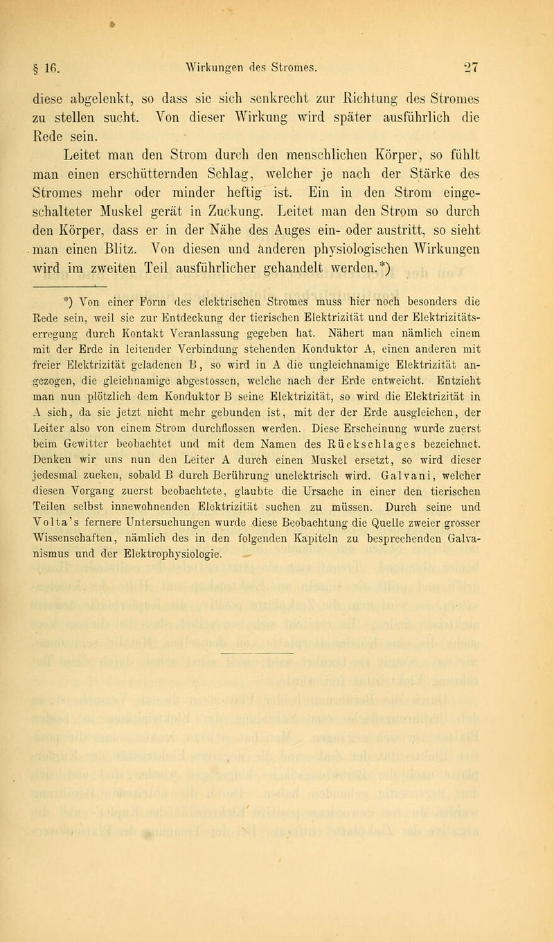 diese abgelenkt, so dass sie sich senkrecht zur Richtung des Stromes zu stellen sucht. Von dieser Wirkung wird später ausführlich die Hede sein. Leitet man den Strom durch den menschlichen Körper, so fühlt man einen erschütternden Schlag, welcher je nach der Stärke des Stromes mehr oder minder heftig ist. Ein in den Strom einge- schalteter Muskel gerät in Zuckung. Leitet man den Strom so durch den Körper, dass er in der Nähe des Auges ein- oder austritt, so sieht man einen Blitz. Von diesen und anderen physiologischen Wirkungen wird im zweiten Teil ausführlicher gehandelt werden.*) *) Von einer Form des elektrischen Stromes muss hier noch besonders die Rede sein, weil sie zur Entdeckung der tierischen Elektrizität und der Elektrizitäts- erregang durch Kontakt Veranlassung gegeben hat. Nähert man nämlich einem mit der Erde in leitender Verbindung stehenden Konduktor A, einen anderen mit freier Elektrizität geladenen B, so wird in A die ungleichnamige Elektrizität an- gezogen, die gleichnamige abgestossen, welche nach der Erde entweicht. Entzieht man nun plötzlich dem Konduktor B seine Elektrizität, so wird die Elektrizität in A sich, da sie jetzt nicht mehr gebunden ist, mit der der Erde ausgleiclien, der Leiter also von einem Strom durchflössen werden. Diese Erscheinung wurde zuerst beim Gewitter beobachtet und mit dem Namen des Rückschlages bezeichnet. Denken wir uns nun den Leiter A durch einen Muskel ersetzt, so wird dieser jedesmal zucken, sobald B durch Berührung unelektrisch wird. Galvani, welcher diesen Vorgang zuerst beobachtete, glaubte die Ursache in einer den tierischen Teilen selbst innewohnenden Elektrizität suchen zu müssen. Durch seine und Volta's fernere Untersuchungen wurde diese Beobachtung die Quelle zweier grosser Wissenschaften, nämlich des in den folgenden Kapiteln zu besprechenden Galva- nismus und der Elektrophysiologie.