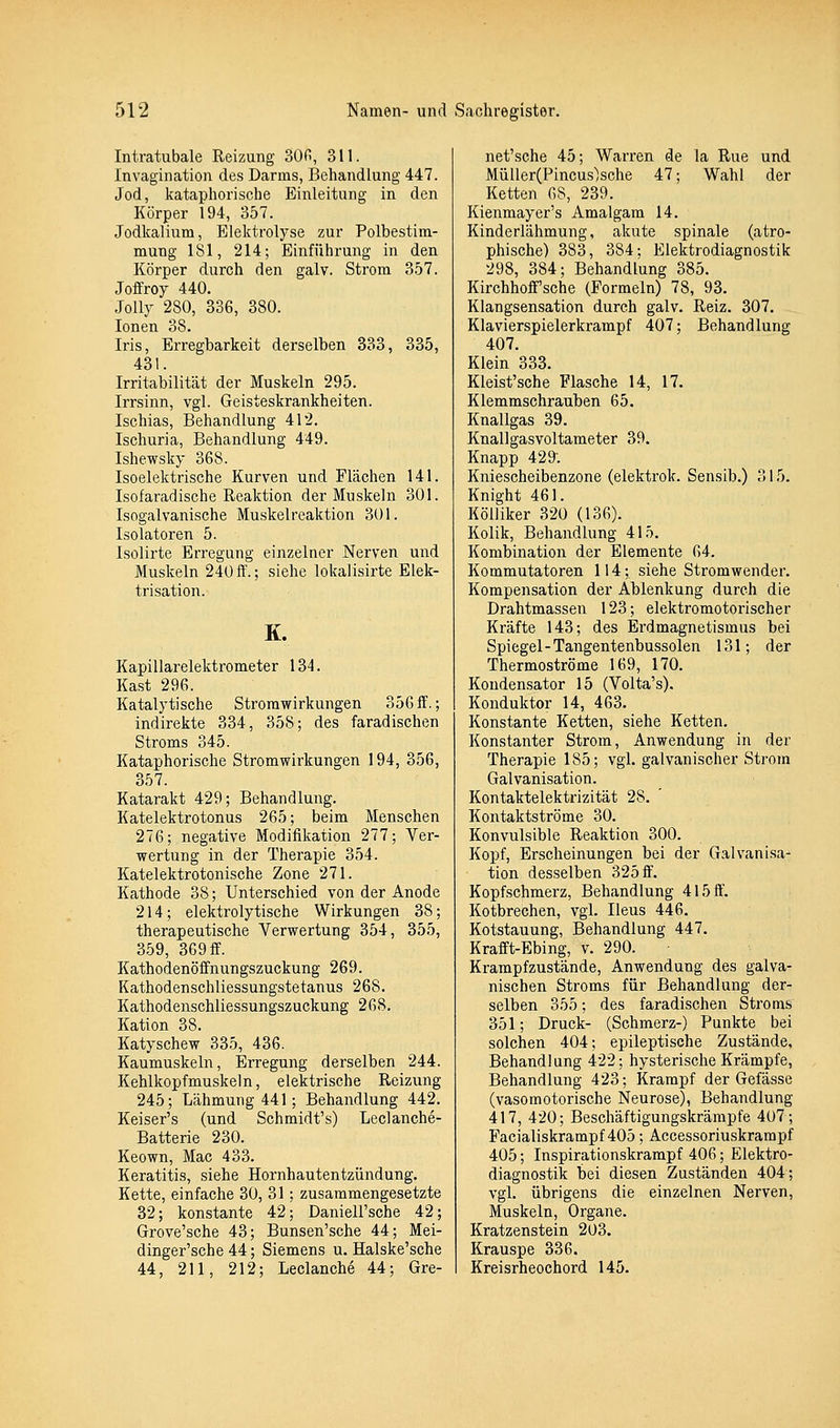 Intratubale Reizung 300, 311. Invagination des Darms, Behandlung 447. Jod, kataphorische Einleitung in den Körper 194, 357. Jodkalium, Elektrolyse zur Polbestim- mung 181, 214; Einführung in den Körper durch den galv. Strom 357. Jeffrey 440. Jolly 280, 336, 380. Ionen 38. Iris, Erregbarkeit derselben 333, 335, 431. Irritabilität der Muskeln 295. Irrsinn, vgl. Geisteskrankheiten. Ischias, Behandlung 412. Ischuria, Behandlung 449. Ishewsky 368. Isoelektrische Kurven und Flächen 141. Isofaradische Reaktion der Muskeln 301. Isogalvanische Muskelreaktion 301. Isolatoren 5. Isolirte Erregung einzelner Nerven und Muslveln 240ff.; siehe lokalisirte Elek- trisation. K. Kapillarelektrometer 134. Käst 296. Katalytische Strorawirkungen 356 ff.; indirekte 334, 358; des faradischen Stroms 345. Kataphorische Stromwirkungen 194, 356, 357. Katarakt 429; Behandlung. Katelektrotonus 265; beim Menschen 276; negative Modifikation 277; Ver- wertung in der Therapie 354. Katelektrotonische Zone 271. Kathode 38; Unterschied von der Anode 214; elektrolytische Wirkungen 38; therapeutische Verwertung 354, 355, 359, 369 ff. Kathodenöffnungszuckung 269. Kathodenschliessungstetanus 268. Kathodenschliessungszuckung 268. Kation 38. Katyschew 335, 436. Kaumuskeln, Erregung derselben 244. Kehlkopfmuskeln, elektrische Reizung 245; Lähmung 441 ; Behandlung 442. Keiser's (und Schmidt's) Leclanche- Batterie 230. Keown, Mac 433. Keratitis, siehe Hornhautentzündung. Kette, einfache 30, 31; zusammengesetzte 32; konstante 42; Daniell'sche 42; Grove'sche 43; Bunsen'sche 44; Mei- dinger'sche 44; Siemens u. Halske'sche 44, 211, 212; Leclanche 44; Gre- net'sche 45; Warren de la Rue und MüllerCPincus'jsche 47; Wahl der Ketten 68, 239. Kienmayer's Amalgam 14. Kinderlähmung, akute spinale (atro- phische) 383, 384; Elektrodiagnostik 298, 384; Behandlung 385. Kirchhoff'sche (Formeln) 78, 93. Klangsensation durch galv. Reiz. 307. Klavierspielerkrampf 407; Behandlung 407. Klein 333. Kleist'sche Flasche 14, 17. Klemmschrauben 65. Knallgas 39. Knallgasvoltameter 39. Knapp 429. Kniescheibenzone (elektrok. Sensib.) 315. Knight 461. KöUiker 320 (136). Kolik, Behandlung 415. Kombination der Elemente 64. Kommutatoren 114; siehe Stromwender. Kompensation der Ablenkung durch die Drahtmassen 123; elektromotorischer Kräfte 143; des Erdmagnetismus bei Spiegel-Tangentenbussolen 131; der Thermoströme 169, 170. Kondensator 15 (Volta's). Konduktor 14, 463. Konstante Ketten, siehe Ketten. Konstanter Strom, Anwendung in der Therapie 185; vgl. galvanischer Strom Galvanisation. Kontaktelektrizität 28. Kontaktströme 30. Konvulsible Reaktion 300. Kopf, Erscheinungen bei der Galvanisa- tion desselben 325 ff. Kopfschmerz, Behandlung 415 ff. Kotbrechen, vgl. Ileus 446. Kotstauung, Behandlung 447. Krafft-Ebing, v. 290. Krampf zustände, Anwendung des galva- nischen Stroms für Behandlung der- selben 355; des faradischen Stroms 351; Druck- (Schmerz-) Punkte bei solchen 404; epileptische Zustände, Behandlung 422; hysterische Krämpfe, Behandlung 423; Krampf der Gefässe (vasomotorische Neurose), Behandlung 417, 420; Beschäftigungskrärapfe 407; Facialiskrampf 405; Accessoriuskrarapf 405; Inspirationskrampf 406; Elektro- diagnostik bei diesen Zuständen 404; vgl. übrigens die einzelnen Nerven, Muskeln, Organe. Kratzenstein 203. Krauspe 336. Kreisrheochord 145.