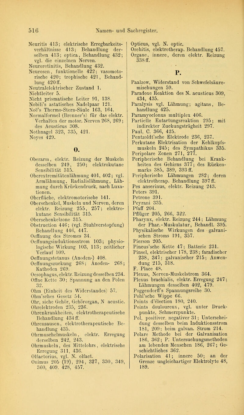 Neuritis 413; elektrische Erregbarkeits- verhältnisse 413; Behandlung der- selben 413; optica, Behandlung 432; vgl. die einzelnen Nerven. Neuroretinitis, Behandlung 432. Neurosen, funktionelle 422; vasomoto- rische 420; trophische 421, Behand- lung 420 ff. Neutralelektrischer Zustand 1. Nichtleiter 5. Nicht prismatische Leiter 91, 138. Nobili's astatisches Nadelpaar 121. Noe's Thermo-Stern-Säule 163, 164. Normalformel (Brenner's) für das elektr. Verhalten der motor. Nerven 268, 269 ; des Acusticus 308. Nothnagel 323, 335, 421. Noyes 429. 0. Oberarm, elektr. Reizung der Muskeln desselben 249, 250; elektrokutane Sensibilität 315. Oberextremitätenlähmung 401, 402; vgl. Armlähmung, Radialislähmung, Läh- mung durch Krückendruck, nach Luxa- tionen. Oberfläche, elektromotorische 141. Oberschenkel, Muskeln und Nerven, deren elektr. Reizung 255, 257; elektro- kutane Sensibilität 315. Oberschenkelzone 315. Obstruction 446; (vgl. Stuhlverstopfung) Behandlung 446, 447. . Oeffnung des Stromes 34. Oeffnungsinduktionsstrom 103; physio- logische Wirkung 103, 113; zeitlicher Verlauf 109. Oeffnungstetanus (Anoden-) 408. Oeffnungszuckung 268; Anoden- 268; Kathoden 269. Oesophagus, elektr. Reizung desselben 234. Offne Kette 30; Spannung an den Polen 32. Ohm (Einheit des Widerstandes) 5. Ohm'sches Gesetz 54. Ohr, siehe Gehör, Gehörorgan, N acustic. Ohrelektroden 235, 236. Ohrenkrankheiten, elektrotherapeutische Behandlung 434 ff. Ohrensausen, elektrotherapeutische Be- handlung 435. Ohrmuschelmuskeln, elektr. Erregung derselben 242, 243. Ohrmuskeln, des Mittelohrs, elektrische Erregung 311, 436. Olfactorius, vgl. N. olfact. Onimus 205 (19), 294, 327, 330, 349, 360, 409. 428, 457. Opticus, vgl. N. optic. Orchitis, elektrotherap. Behandlung 457. Organe, innere, deren elektr. Reizung 338 ff. Paalzow, Widerstand von Schwefelsäure- mischungen 59. Paradoxe Reaktion des N. acusticus 309, 434, 435. Paralysis vgl. Lähmung; agitans, Be- handlung 425. Paramyoclonus multiplex 406. Partielle Entartungsreaktion 295; mit indirekter Zuckungsträgheit 297. Paul, C. 366, 425. Pentzoldt'sche Elektrode 236, 237. Perkutane Elektrisation der Kehlkopfs- muskeln 245; des Sympathikus 335. Peripolare Zonen 271, 277. Peripherische Behandlung bei Krank- heiten des Gehirns 377; des Rücken- marks 385, 389, 393 ff. Peripherische Lähmungen 282; deren elektrotherap. Behandlung 397 ff. Pes anserinus, elektr. Reizung 243. Peters 391. Petrone 391. Peyrani 335. Pfaff 204. Pflüger 205, 266, 322. Pharynx, elektr. Reizung 244; Lähmung der Phar.-Muskulatur, BehandL 395. Physikalische Wirkungen des galvani- schen Stroms 191, 357. Pierson 205. Pincus'sche Kette 47; Batterie 231. Pinsel, elektrischer 178, 238; faradischer 238, 347: galvanischer 215; Anwen- dung 215^ 318. P. Place 48. Plexus, Nerven-Muskelstrom 364. Plexus brachialis, elektr. Erregung 247; Lähmungen desselben 402, 479. Poggendorff's Spannungsreihe 30. Pohl'sche Wippe 66. Points d'election 180, 240. Points douloureux, vgl. unter Druck- punkte, Schmerzpunkte. Pol, positiver, negativer 31; Unterschei- dung desselben beim Induktionsstrom 181, 209; beim galvan. Strom 214. Polare Methode bei der Galvanisation 186, 362; P: Untersuchungsmethoden am lebenden Menschen 186, 267; Ge- schichtliches 362. Polarisation 41 ; innere 50; an der Grenze ungleichartiger Elektrolyte 48, 189.
