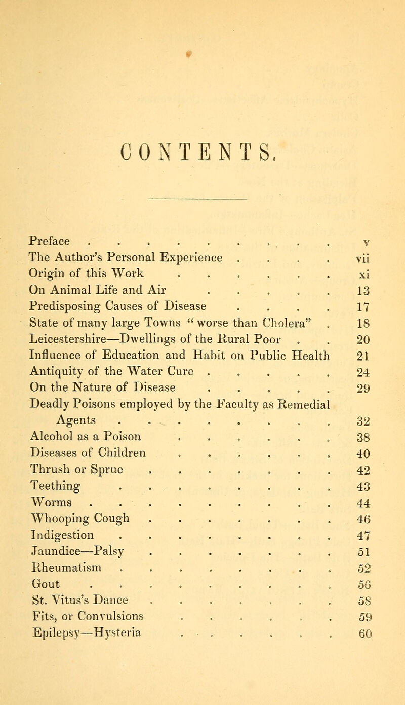 CONTENTS. Preface The Author's Personal Experience Origin of this Work On Animal Life and Air Predisposing Causes of Disease State of many large Towns  worse than Cholera Leicestershire—Dwellings of the Rural Poor Influence of Education and Habit on Public Health Antiquity of the Water Cure On the Nature of Disease Deadly Poisons employed by the Faculty as Remedial Agents Alcohol as a Poison Diseases of Children Thrush or Sprue Teething Worms Whooping Cough Indigestion Jaundice—Palsy Rheumatism Gout St. Vitus's Dance Fits, or Convulsions Epilepsy—Hysteria V vii xi 13 17 18 20 21 24 29 32 38 40 42 43 44 46 47 51 52 56 58 59 60