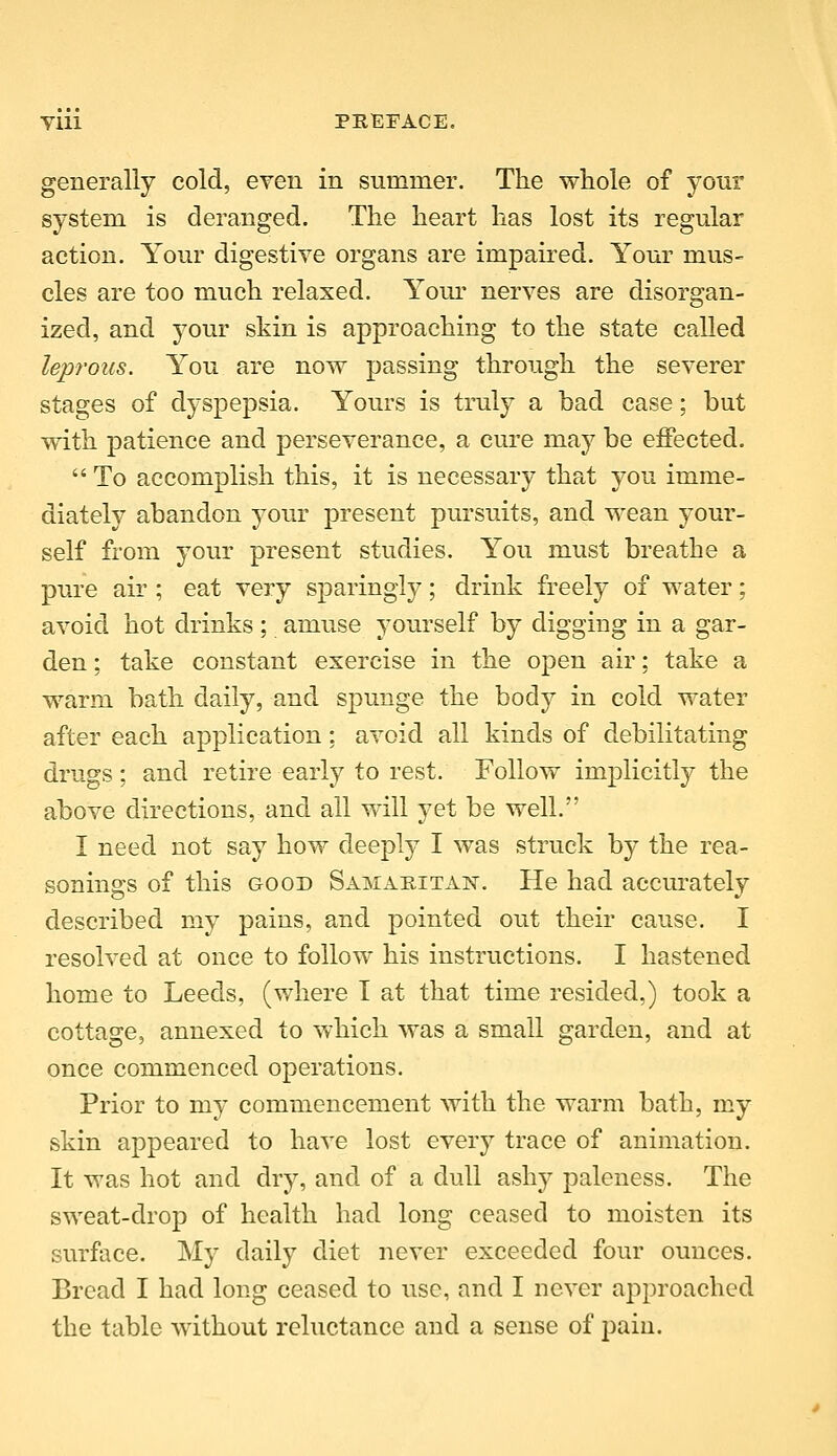 generally cold, even in summer. The whole of your system is deranged. The heart has lost its regular action. Your digestive organs are impaired. Your mus- cles are too much relaxed. Yom- nerves are disorgan- ized, and your skin is approaching to the state called leprous. You are now passing through the severer stages of dyspepsia. Yours is truly a bad case; but with patience and perseverance, a cure may be effected,  To accomplish this, it is necessary that you imme- diately abandon your present pursuits, and wean your- self from your present studies. You must breathe a pure air ; eat very sparingly; drink freely of water; avoid hot drinks; amuse yourself by digging in a gar- den ; take constant exercise in the open air; take a warm bath daily, and spunge the body in cold water after each application: avoid all kinds of debilitating drugs; and retire early to rest. Follow implicitly the above directions, and all will yet be well. I need not say how deeply I was struck by the rea- sonings of this GOOD Samaritan. He had accm^ately described my pains, and pointed out their cause. I resolved at once to follow his instructions. I hastened home to Leeds, (where I at that time resided,) took a cottage, annexed to which was a small garden, and at once commenced operations. Prior to my commencement with the warm bath, my skin appeared to have lost every trace of animation. It was hot and dry, and of a dull ashy paleness. The sweat-drop of health had long ceased to moisten its surface. My daily diet never exceeded four ounces. Bread I had long ceased to use, and I never approached the table without reluctance and a sense of pain.